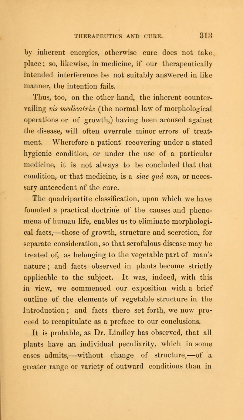 by inherent energies, otherwise cure does not take place; so, likewise, in medicine, if our therapeutically intended interference be not suitably answered in like manner, the intention fails. Thus, too, on the other hand, the inherent counter- vailing vis medicatrix (the normal law of morphological operations or of growth,) having been aroused against the disease, will often overrule minor errors of treat- ment. Wherefore a patient recovering under a stated hygienic condition, or under the use of a particular medicine, it is not always to be concluded that that condition, or that medicine, is a sine qua ?ion, or neces- sary antecedent of the cure. The quadripartite classification, upon which we have founded a practical doctrine of the causes and pheno- mena of human life, enables us to eliminate morphologi- cal facts,—those of growth, structure and secretion, for separate consideration, so that scrofulous disease may be treated of, as belonging to the vegetable part of man's nature; and facts observed in plants become strictly applicable to the subject. It was, indeed, with this in view, we commenced our exposition with a brief outline of the elements of vegetable structure in the Introduction; and facts there set forth, we now pro- ceed to recapitulate as a preface to our conclusions. It is probable, as Dr. Lindley has observed, that all plants have an individual peculiarity, which in some cases admits,—without change of structure,—of a greater range or variety of outward conditions than in