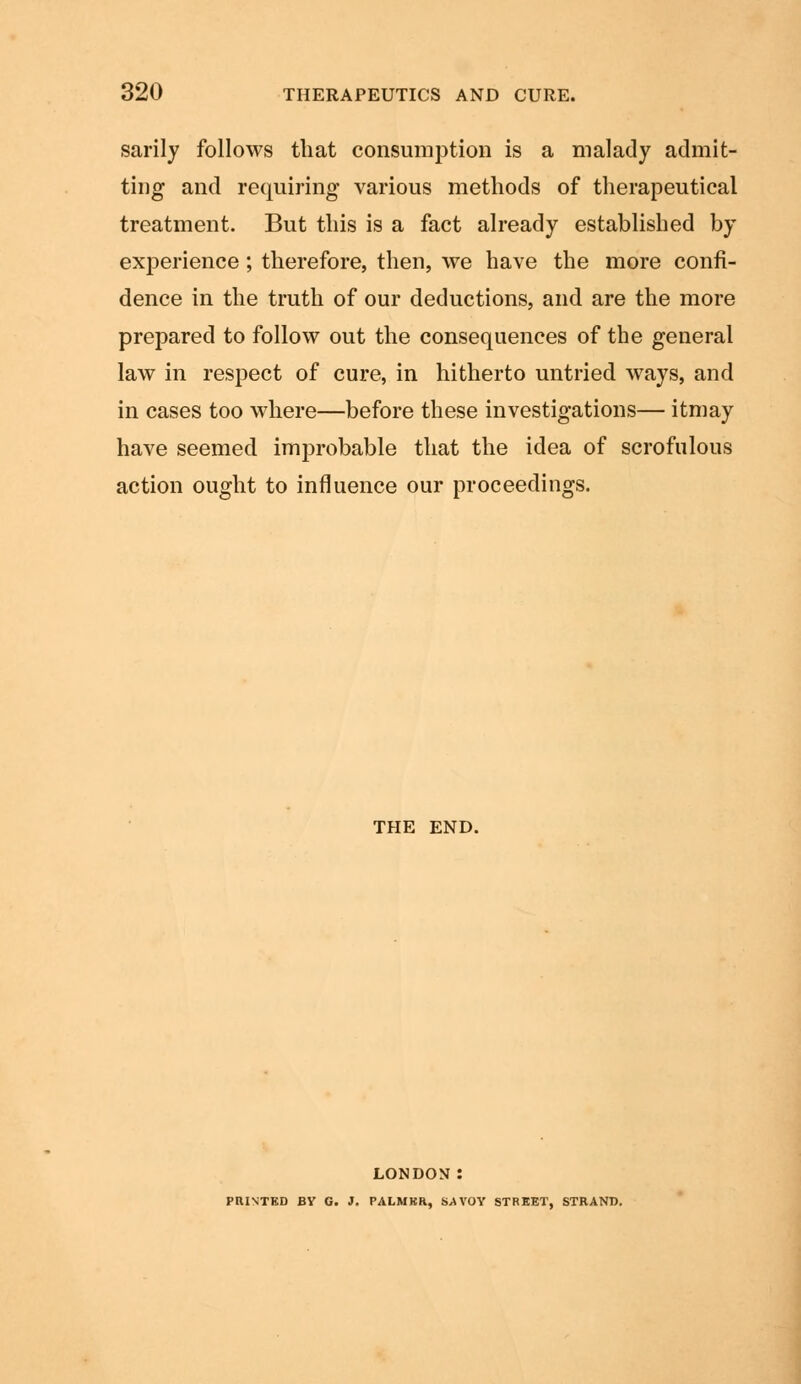 sarily follows that consumption is a malady admit- ting and requiring various methods of therapeutical treatment. But this is a fact already established by experience; therefore, then, we have the more confi- dence in the truth of our deductions, and are the more prepared to follow out the consequences of the general law in respect of cure, in hitherto untried ways, and in cases too where—before these investigations— itmay have seemed improbable that the idea of scrofulous action ought to influence our proceedings. THE END. LONDON : PRINTED BY G. J. PALMKR, S.AVOY STREET, STRAND.