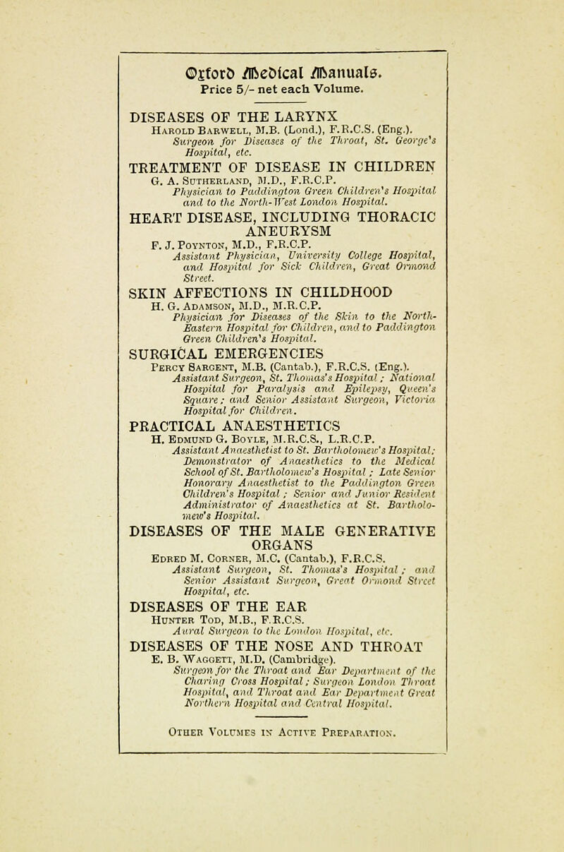 ©jforfc ^e5(cal /llianuals. Price 5/- net each Volume. DISEASES OF THE LARYNX Harold Babwell, M.B. (Lond.), F.E.C.S. (Eng.). Surgeon for Diseases of the Tliroat, St. Georrre^s Hospital^ etc. TREATMENT OF DISEASE IN CHILDREN G. A. SOTHEELAND, M.D., F.H.C.P. Physician to Paddington Green Children's llosintal and to the North- West London Hos^ntal. HEART DISEASE, INCLUDING THORACIC ANEURYSM F. J. POYNTON, M.D., F.R.C.P. Assistant Physician, University College Hospital, and Hospital for Sich Children, Great Oriaond Street. SKIN AFFECTIONS IN CHILDHOOD H. G. Adamson, M.D., M.R.C.P. Physician .for Diseases of the Skin to the North- Eastern Hospital for Children, and to Paddington Green Children's Hospital, SURGICAL EMERGENCIES Percy Sargent, M.B. (Cantab.), F.E.C.S. lEng.). Assistant Surgeon, St. Thomas's Hospital; National Hospital for Paralysis and. E2nle2^sy, Qi'een's Square; and Senior A.?sistant Surgeon, Victoria Hospital.for Children. PRACTICAL ANAESTHETICS H. Edmund G. Bovle, M.R.C.S., L.E.G.P. Assistant Anaesthetist to St. Bartholomeic's Hospital: Demonstrator of Anaesthetics to the Medical School of St. Sartholomew's Hospital ; Late Senior Honorary Anaesthetist to the PadO.ington Green Children's Hospital ; Senior and Junior Resident Administrator of Anaesthetics at St. Bartholo- nieio's Hospital. DISEASES OF THE MALE GENERATIVE ORGANS Edred M. Corner, M.C. (Cantab.), F.R.C.S. Assistant Surgeon, St. Thomas's Hospital; and Senior Assistant Surgeon, Great Onnond Street Hospital, etc. DISEASES OF THE EAR Hunter Tod, M.B., F.K.C.S. Aural Surgeon to the London Hospital, ctr. DISEASES OF THE NOSE AND THROAT E. B. Wagoett, M.D. (Cambridge). Surgeon for the Throat and Ear Department of the Charing Cross Hospital; Surgeon London Throat Hospital, and Throat and Ear Department Great Xforthern Hospital and Central Hos^ntal. Other Volumes in- Active Preparation.