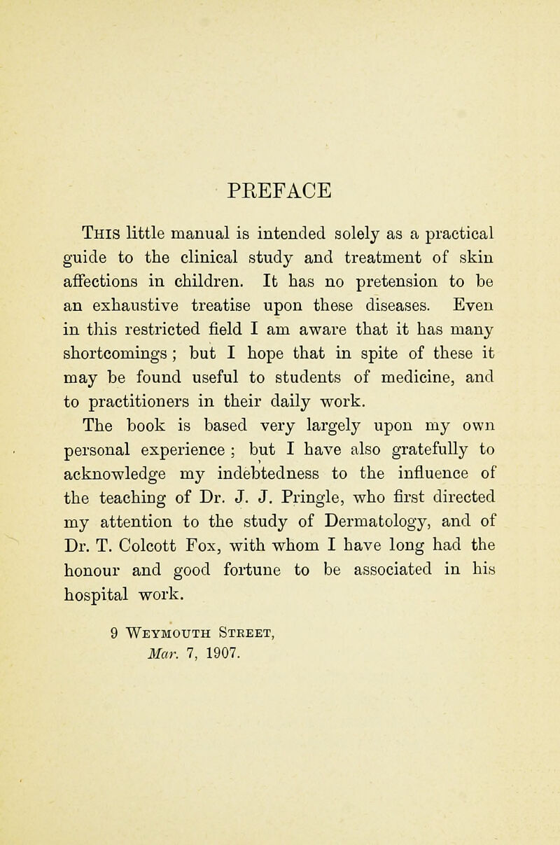 PEEFACE This little manual is intended solely as a practical guide to the clinical study and treatment of skin affections in children. It has no pretension to be an exhaustive treatise upon these diseases. Even in tliis restricted field I am aware that it has many shortcomings; but I hope that in spite of these it may be found useful to students of medicine, and to practitioners in their daily work. The book is based very largely upon my own personal experience ; but I have also gratefully to acknowledge my indebtedness to the influence of the teaching of Dr. J. J. Pringle, who first directed my attention to the study of Dermatology, and of Dr. T. Colcott Fox, with whom I have long had the honour and good fortune to be associated in his hospital work. 9 Weymouth Street, Mar. 7, 1907.