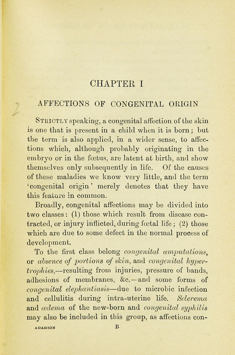 AFFECTIONS OF CONGENITAL ORIGIN Strictly speaking, a congenital affection of the skin is one that is present in a ehiki when it is born; but the term is also applied, in a wider sense, to affec- tions which, although probably originating in the embr3'o or in the fcetus, are latent at birth, and show themselves only subsequently in life. Of the causes of these maladies we know very little, and the term 'congenital origin' merely denotes that they have this feature in common. Broadly, congenital affections may be divided into two classes: (1) those which result from disease con- tracted, or injury inflicted, during fcetal life; (2) those which are due to some defect in the noi'mal process of development. To the first class belong congenital amjjutations, or absence of portions of skin, and congenital hyper- tropldes,—resulting from injuries, pi-essure of bands, adhesions of membranes, &c. —and some forms of congenital elepliantiasis—due to microbic infection and cellulitis during intra-uterine life. Sclereina, and oidema of the new-born and congenital syphilis may also be included in this group, as affections con-