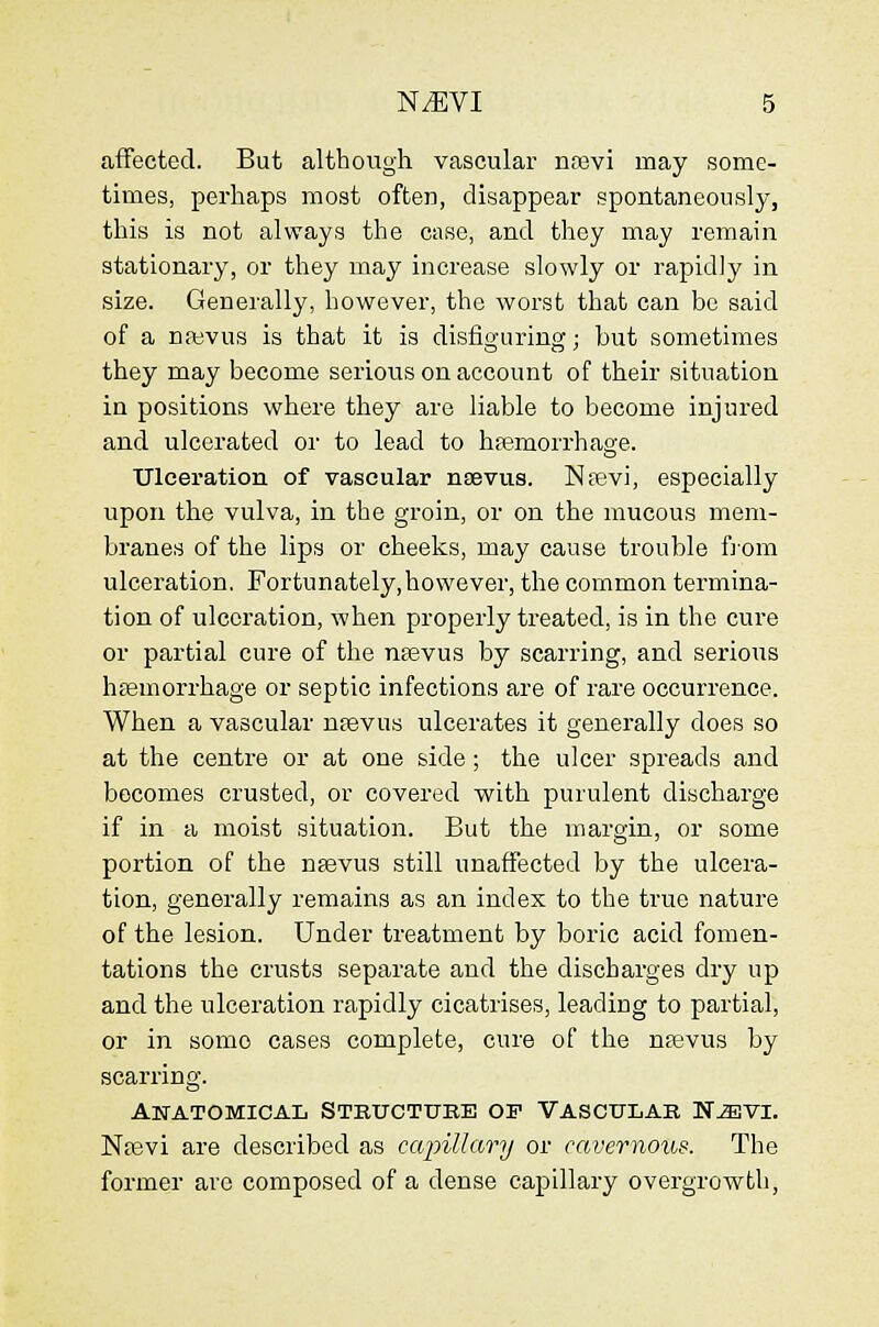 affected. But although vascular noBvi may some- times, perhaps most often, disappear spontaneously, this is not always the case, and they may remain stationary, or they may increase slowly or rapidly in size. Generally, however, the worst that can be said of a nj^evus is that it is disfiguring; hut sometimes they may become serious on account of their situation in positions where they are liable to become injured and ulcerated or to lead to hfemorrhage. ■Ulceration of vascular ntievus. Npevi, especially upon the vulva, in the groin, or on the mucous mem- branes of the lips or cheeks, may cause trouble ftom ulceration. Fortunately,however, the common termina- tion of ulceration, when properly treated, is in the cure or partial cure of the nsevus by scarring, and serious hfemorrhage or septic infections are of rare occurrence. When a vascular ntevus ulcerates it generally does so at the centre or at one side ; the ulcer spreads and becomes crusted, or covered with purulent discharge if in a moist situation. But the margin, or some portion of the n^evus still unaffected by the ulcera- tion, generally remains as an index to the true nature of the lesion. Under treatment by boric acid fomen- tations the crusts separate and the discharges dry up and the ulceration rapidly cicatrises, leading to partial, or in some cases complete, cure of the nsevus by scarring. Anatomical Stkucttjbe of Vasctjlak N^vi. Ntevi are described as capillary or cavernous. The former arc composed of a dense capillary overgrowth,