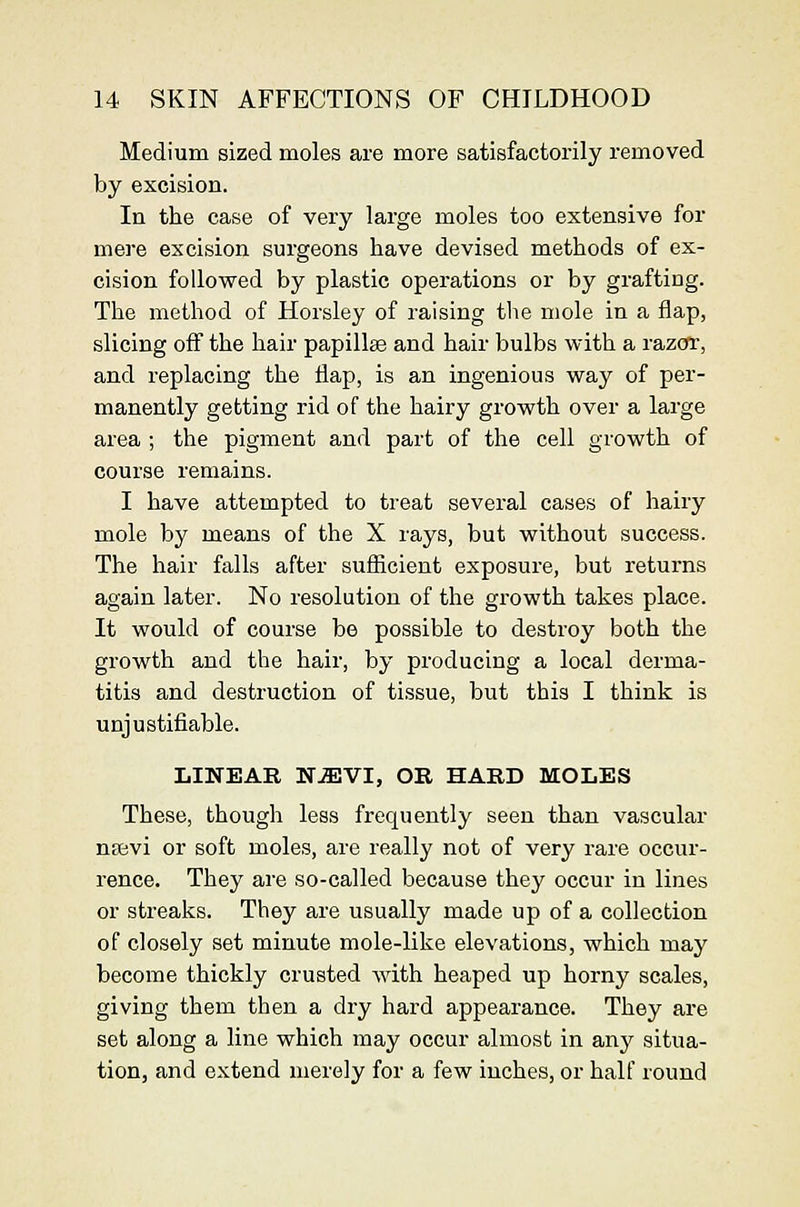 Medium sized moles are more satisfactorily removed by excision. In the case of very large moles too extensive for mere excision surgeons have devised methods of ex- cision followed by plastic operations or by grafting. The metliod of Horsley of raising the mole in a flap, slicing off the hair papillae and hair bulbs with a razor, and replacing the flap, is an ingenious way of per- manently getting rid of the hairy growth over a large area ; tlie pigment and part of the cell growth of course remains. I have attempted to treat several cases of liairy mole by means of the X rays, but without success. The hair falls after sufficient exposure, but returns again later. No resolution of the growth takes place. It would of course be possible to destroy both the growth and the hair, by producing a local derma- titis and destruction of tissue, but this I think is unjustifiable. LINEAR NJEVI, OR HARD MOLES These, though less frequently seen than vascular nffivi or soft moles, are really not of very rare occur- rence. They are so-called because they occur in lines or streaks. They are usually made up of a collection of closely set minute mole-like elevations, which may become thickly crusted with heaped up horny scales, giving them then a dry hard appearance. They are set along a line which may occur almost in any situa- tion, and extend merely for a few inches, or half round