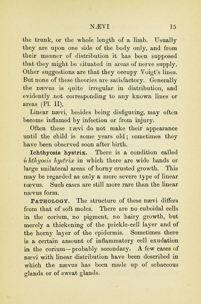 the trunk, or the whole length of a limb. Usually they are upon one side of the body only, and from their manner of distribution it has been supposed that they might be situated in areas of nerve supply. Other suggestions are that they occupy Voigt's lines. But none of these theories are salibfactory. Generally the nsevus is quite irregular in distribution, and evidently not corresponding to any known lines or areas (PL II). Linear nsevi, besides being disfiguring, may often become inflamed by infection or from injury. Often these rsevi do not make their appearance until the child is some years old; sometimes they have been observed soon after birth. Ichthyosis hystrix. There is a condition called ichthyosis hystrix in which there are wide bands or large unilateral areas of horny crusted growth. This may be regarded as only a more severe tj/pe of linear nsevus. Such cases are still more rare than the linear nasvus form. Pathology. The structure of these nsevi differs from that of soft moles. There are no cuboidal cells in the corium, no pigment, no hairy growth, but merely a thickening of the prickle-cell layer and of the horny layer of the epidermis. Sometimes there is a certain amount of inflammatory cell exudation in the corium—probably secondary. A few cases of nsevi with linear distribution have been described in which the nsevus has been made up of sebaceous glands or of sweat glands.
