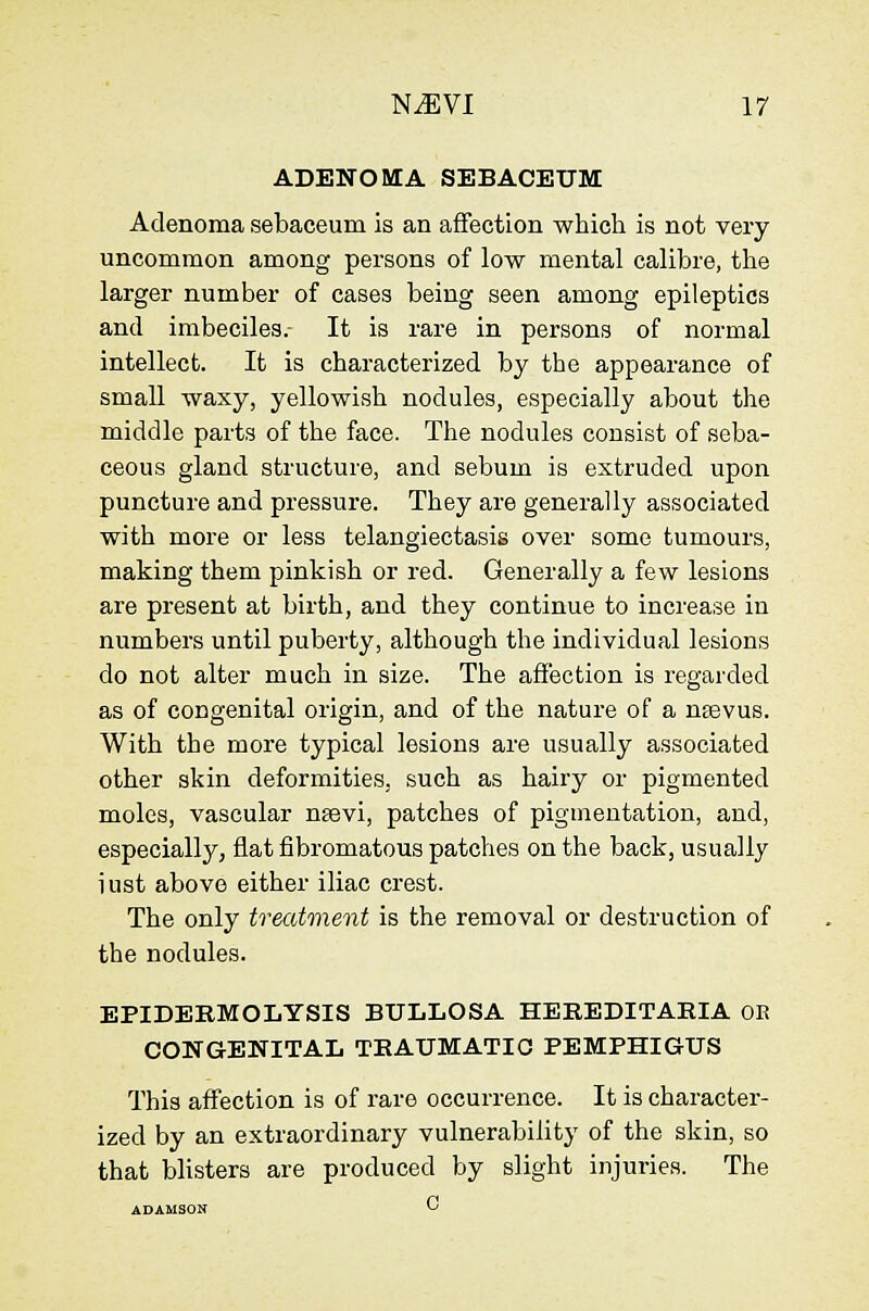 ADENOMA SEBACEUM Adenoma sebaceum is an affection which is not very uncommon among persons of low mental calibre, the larger number of cases being seen among epileptics and imbeciles. It is rare in persons of normal intellect. It is characterized by the appearance of small waxy, yellowish nodules, especially about the middle parts of the face. The nodules consist of seba- ceous gland structure, and sebum is extruded upon puncture and pressure. They are generally associated with more or less telangiectasis over some tumours, making them pinkish or red. Generally a few lesions are present at birth, and they continue to increase in numbers until puberty, although the individual lesions do not alter much in size. The afi'ection is regarded as of congenital origin, and of the nature of a neevus. With the more typical lesions are usually associated other skin deformities, such as hairy or pigmented moles, vascular nsevi, patches of pigmentation, and, especially, flat fibromatous patches on the back, usually i ust above either iliac crest. The only treatment is the removal or destruction of the nodules. EPIDERMOLYSIS BULLOSA HEEEDITAEIA OE CONGENITAL TEAUMATIC PEMPHIGUS This affection is of rare occurrence. It is character- ized by an extraordinary vulnerability of the skin, so that blisters are produced by slight injuries. The
