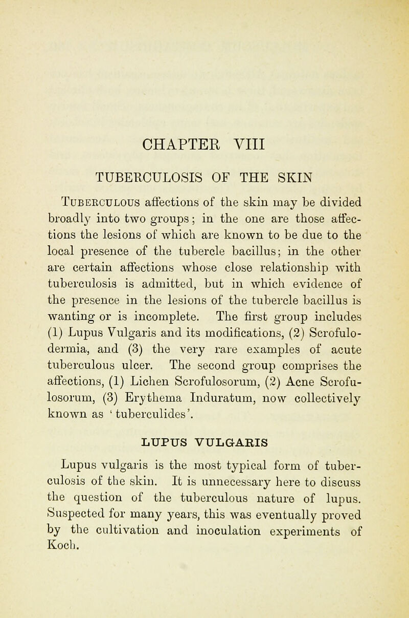 CHAPTER VIII TUBERCULOSIS OF THE SKIN TuBEECULOUS afi'ections of the skiu may be divided broadly into two groups; in tlie one are those affec- tions the lesions of which are linown to be due to the local presence of the tubercle bacillus; in the other are certain affections whose close relationship with tuberculosis is admitted, but in which evidence of the presence in the lesions of the tubercle bacillus is wanting or is incomplete. The first group includes (1) Lupus Vulgaris and its modifications, (2) Scrofulo- dermia, and (3) the very rare examples of acute tuberculous ulcer. The second group comprises the affections, (1) Lichen Scrofulosorum, (2) Acne Scrofu- losorum, (3) Erythema Induratum, now collectively known as ' tuberculides'. LUPUS VULGARIS Lupus vulgaris is the most typical form of tuber- culosis of the skiu. It is unnecessary here to discuss the question of the tuberculous nature of lupus. Suspected for many years, this was eventually proved by the cultivation and inoculation experiments of Kocb.