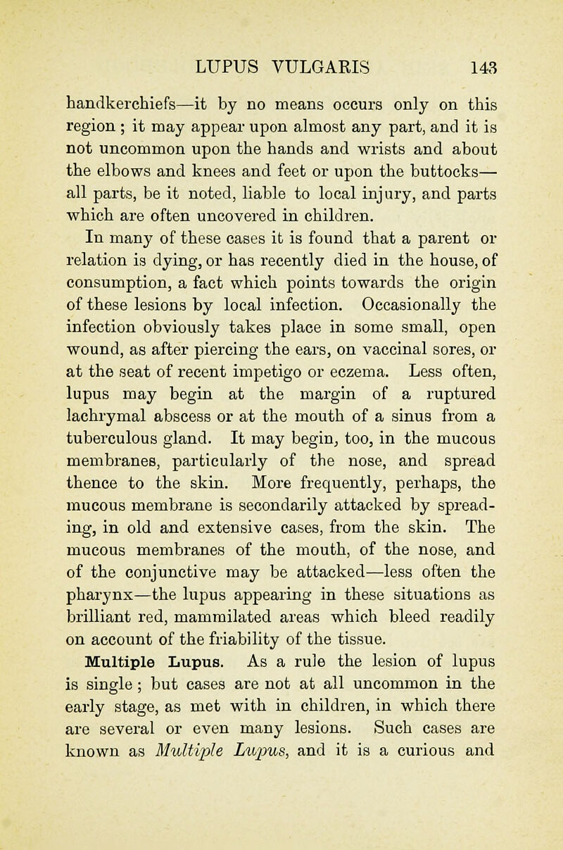 handkerchiefs—it by no means occurs only on this region ; it may appear upon almost any part, and it is not uncommon upon the hands and wrists and about the elbows and knees and feet or upon the buttocks— all parts, be it noted, liable to local injury, and parts which are often uncovered in children. In many of these cases it is found that a parent or relation is dying, or has recently died in the house, of consumption, a fact which points towards the origin of these lesions by local infection. Occasionally the infection obviously takes place in some small, open wound, as after piercing the ears, on vaccinal sores, or at the seat of recent impetigo or eczema. Less often, lupus may begin at the margin of a ruptured lachrymal abscess or at the mouth of a sinus from a tuberculous gland. It may begin, too, in the mucous membranes, particularly of the nose, and spread thence to the skin. More frequently, perhaps, the mucous membrane is secondarily attacked by spread- ing, in old and extensive cases, from the skin. The mucous membranes of the mouth, of the nose, and of the conjunctive may be attacked—less often the pharynx—the lupus appearing in these situations as brilliant red, mammilated areas which bleed readily on account of the friability of the tissue. Multiple Lupus. As a rule the lesion of lupus is single; but cases are not at all uncommon in the early stage, as met with in children, in which there are several or even many lesions. Such cases are known as Multiple Lii'pus, and it is a curious and