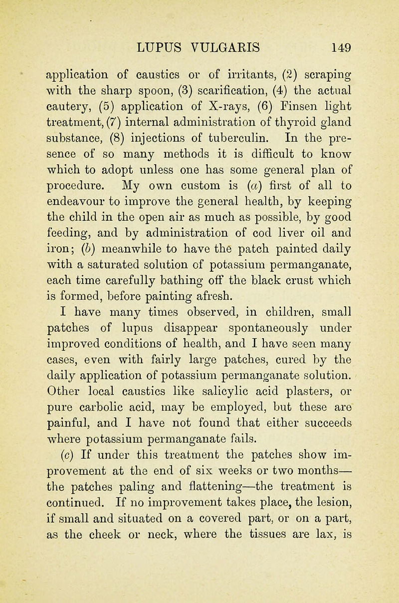 application of caustics or of irritants, (2) scraping with the sharp spoon, (3) scarification, (4) the actual cautery, (5) application of X-rays, (6) Finsen light treatment, (7) internal administration of thyroid gland substance, (8) injections of tuberculin. In the pre- sence of so many methods it is difficult to know which to adopt unless one has some general plan of procedure. My own custom is (a) first of all to endeavour to improve the general health, by keeping the child in the open air as much as possible, by good feeding, and by administration of cod liver oil and iron; (b) meanwhile to have the patch painted daily with a saturated solution of potassium permanganate, each time carefully bathing off the black crust which is formed, before painting afresh. I have many times observed, in children, small patches of lupus disappear spontaneously under improved conditions of health, and I have seen many cases, even with fairly large patches, cured by the daily application of potassium permanganate solution. Other local caustics like salicylic acid plasters, or pure carbolic acid, may be employed, but these are painful, and I have not found that either succeeds where potassium permanganate fails. (c) If under this treatment the patches show im- provement at the end of six weeks or two months— the patches paling and flattening—the treatment is continued. If no improvement takes place, the lesion, if small and situated on a covered part, or on a part, as the cheek or neck, where the tissues are lax, is