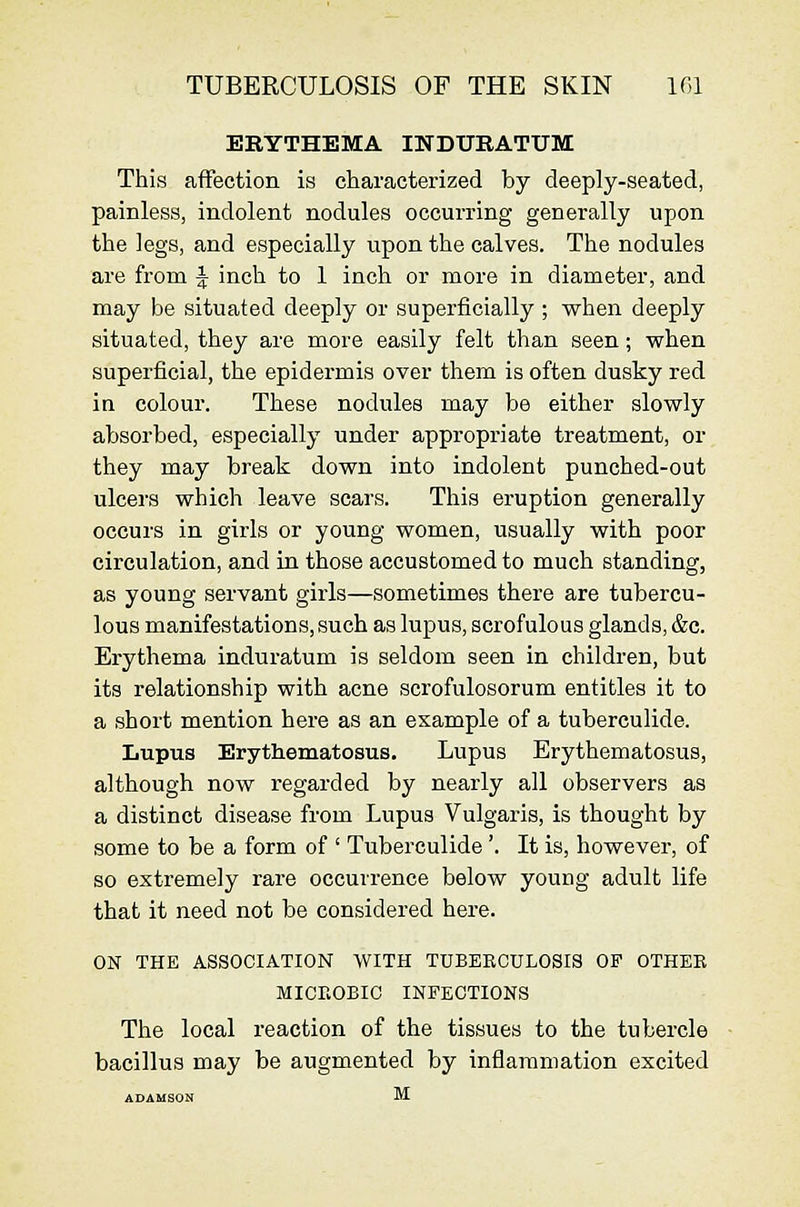 TUBERCULOSIS OF THE SKIN If.l ERYTHEMA INDUEATUM This affection is characterized by deeply-seated, painless, indolent nodules occurring generally upon the legs, and especially upon the calves. The nodules are from J inch to 1 inch or more in diameter, and may be situated deeply or superficially ; when deeply situated, they are more easily felt than seen; when superficial, the epidermis over them is often dusky red in colour. These nodules may be either slowly absorbed, especially under appropriate treatment, or they may break down into indolent punched-out ulcers which leave scars. This eruption generally occurs in girls or young women, usually with poor circulation, and in those accustomed to much standing, as young servant girls—sometimes there are tubercu- lous manifestations, such as lupus, scrofulous glands, &c. Erythema induratum is seldom seen in children, but its relationship with acne scrofulosorum entitles it to a short mention here as an example of a tuberculide. Lupus Erythematosus. Lupus Erythematosus, although now regarded by nearly all observers as a distinct disease from Lupus Vulgaris, is thought by some to be a form of ' Tuberculide'. It is, however, of so extremely rare occurrence below young adult life that it need not be considered here. ON THE ASSOCIATION WITH TUBEBCULOSIS OF OTHEK MICEOBIC INFECTIONS The local reaction of the tissues to the tubercle bacillus may be augmented by inflammation excited ADAMSON M