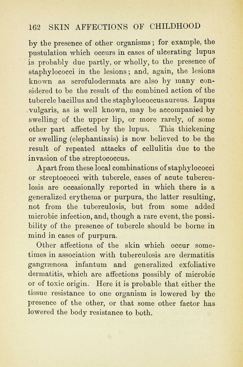 by the presence of other organisms ; for example, the pustulation which occurs in cases of ulcerating lupus is probably due partly, or wholly, to the presence of staphylococci in the lesions; and, again, the lesions known as scrofulodermata are also by many con- sidered to be the result of the combined action of the tubercle bacillus and the staphylococcus aureus. Lupus vulgaris, as is well known, may be accompanied by swelling of the upper lip, or more rarely, of some other part affected by the lupus. This thickening or swelling (elephantiasis) is now believed to be the result of repeated attacks of cellulitis due to the invasion of the streptococcus. Apart from these local combinations of staphylococci or streptococci with tubercle, cases of acute tubercu- losis are occasionally reported in which there is a generalized erythema or purpura, the latter resulting, not from the tuberculosis, but from some added microbic infection, and, though a rare event, the possi- bility of the presence of tubercle should be borne in mind in cases of purpura. Other affections of the skin which occur some- times in association with tuberculosis are dermatitis gangr£Bnosa infantum and generalized exfoliative dermatitis, which are affections possibly of microbic or of toxic origin. Here it is probable that either the tissue resistance to one organism is lowered by the presence of the other, or that some other factor has lowered the body resistance to both.