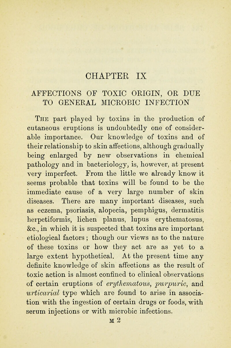 CHAPTER IX AFFECTIONS OF TOXIC ORIGIN, OR DUE TO GENERAL MICROBIC INFECTION The part played by toxins in the production of cutaneous eruptions is undoubtedly one of consider- able importance. Our knowledge of toxins and of their relationship to skin affections, although gradually being enlarged by new observations in chemical pathology and in bacteriology, is, however, at present very imperfect. From the little we abeady know it seems probable that toxins will be found to be the immediate cause of a very large number of skin diseases. There are many important diseases, such as eczema, psoriasis, alopecia, pemphigus, dermatitis herpetiformis, lichen planus, lupus erythematosus, &c., in which it is suspected that toxins are important etiological factors ; though our views as to the nature of these toxins or how they act are as yet to a large extent hypothetical. At the present time any definite knowledge of skin affections as the result of toxic action is almost confined to clinical observations of certain eruptions of erythematous, pwtjmi'ic, and urticarial type which are found to arise in associa- tion with the ingestion of certain drugs or foods, with serum injections or with microbic infections. m2