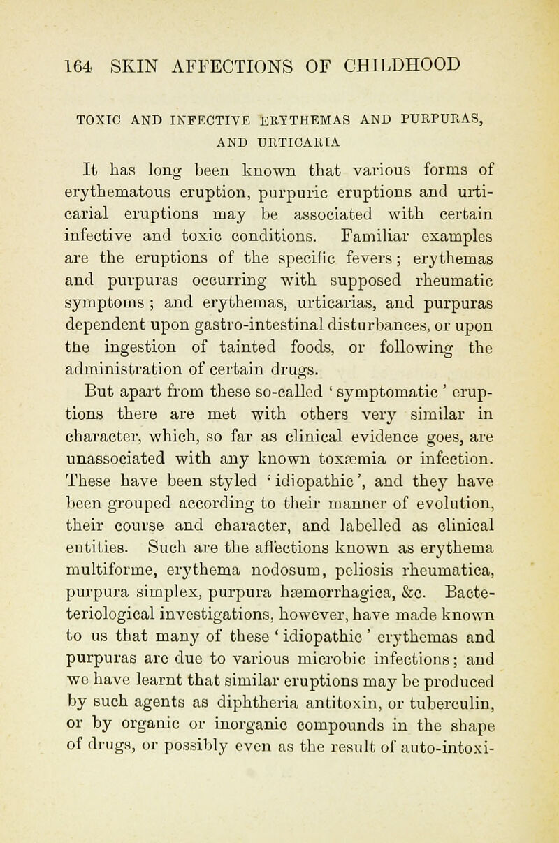 TOXIC AND INFECTIVE ERYTHEMAS AND PURPURAS, AND URTICARIA It has long been known that various forms of erythematous eruption, purpuric eruptions and ui-ti- carial eruptions may be associated with certain infective and toxic conditions. Familiar examples are the eruptions of the specific fevers; erythemas and purpuras occurring with supposed rheumatic symptoms ; and erythemas, urticarias, and purpuras dependent upon gastro-intestinal disturbances, or upon the ingestion of tainted foods, or following the administration of certain drugs. But apart from these so-called ' symptomatic ' erup- tions there are met with others very similar in character, which, so far as clinical evidence goes, are unassociated with any known toxtemia or infection. These have been styled 'idiopathic', and they have been grouped accoi'ding to their manner of evolution, their course and character, and labelled as clinical entities. Such are the affections known as erythema multiforme, erythema nodosum, peliosis rheumatica, purpura simplex, purpura htemorrhagica, &c. Bacte- teriological investigations, however, have made known to us that many of these ' idiopathic ' erythemas and purpuras are due to various microbic infections; and we have learnt that similar eruptions may be produced by such agents as diphtheria antitoxin, or tuberculin, or by organic or inorganic compounds in the shape of drugs, or possil^ly even as the result of auto-intoxi-