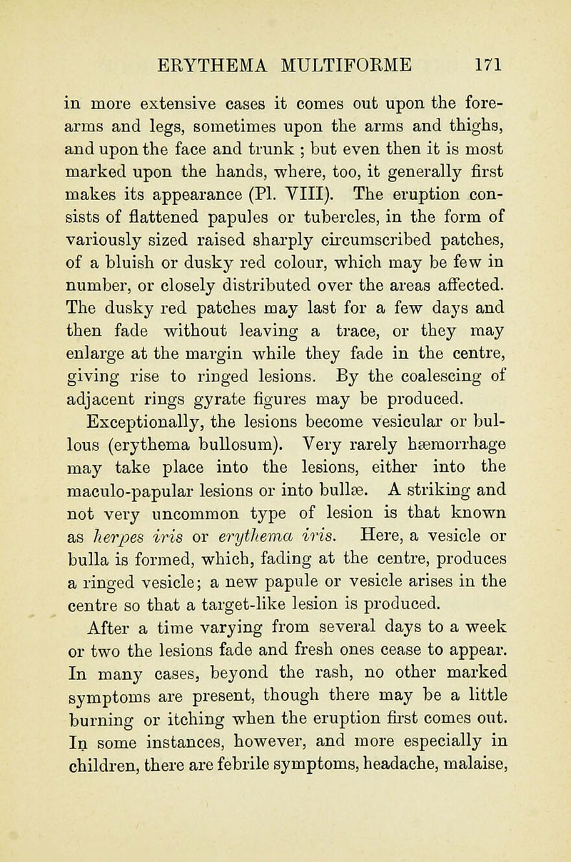 in more extensive cases it comes out upon the fore- arms and legs, sometimes upon the arms and thighs, and upon the face and trunk ; but even then it is most marked upon the hands, where, too, it generally first makes its appearance (PL VIII). The eruption con- sists of flattened papules or tubercles, in the form of variously sized raised sharply circumscribed patches, of a bluish or dusky red colour, which may be few in number, or closely distributed over the areas affected. Tlie dusky red patches may last for a few days and then fade without leaving a trace, or they may enlarge at the margin while they fade in the centre, giving rise to ringed lesions. By the coalescing of adjacent rings gyrate figures may be produced. Exceptionally, the lesions become vesicular or bul- lous (erythema bullosum). Very rarely hsemorrhage may take place into the lesions, either into the maculo-papular lesions or into bullas. A striking and not very uncommon type of lesion is that known as herpes iris or erythema iris. Here, a vesicle or bulla is formed, which, fading at the centre, produces a ringed vesicle; a new papule or vesicle arises in the centre so that a target-like lesion is produced. After a time varying from several days to a week or two the lesions fade and fresh ones cease to appear. In many cases, beyond the rash, no other marked symptoms are present, though there may be a little burning or itching when the eruption first comes out. To some instances, however, and more especially in children, there are febrile symptoms, headache, malaise,