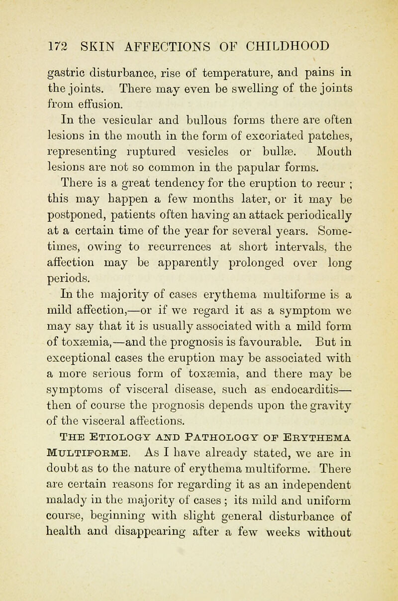 gaistric disturbance, rise of temperature, and pains in the joints. There may even be swelling of the joints from effusion. In the vesicular and bullous forms there are often lesions in the mouth in the form of excoriated patches, representing ruptured vesicles or bvdlfe. Mouth lesions are not so common in the papular forms. There is a great tendency for the eruption to recur ; this may happen a few months later, or it may be postponed, patients often having an attack periodically at a certain time of the year for several years. Some- times, owing to recurrences at short intervals, the affection may be apparently prolonged over long- periods. In the majority of cases erythema multiforme is a mild affection,—or if we regard it as a symptom we m.&j say that it is usually associated with a mild form of toxEsmia,—and the prognosis is favourable. But in exceptional cases the eruption may be associated with a more serious form of toxaemia, and there may be symptoms of visceral disease, such as endocarditis— then of course the prognosis depends upon the gravity of the visceral affections. THE Etiology aitd Pathology op Ekythema MuLTiPOKME. As I have already stated, we are in doubt as to the nature of erythema multiforme. There are certain reasons for regarding it as an independent malady in the majority of cases ; its mild and uniform course, beginning with slight general disturbance of health and disappearing after a few weeks without