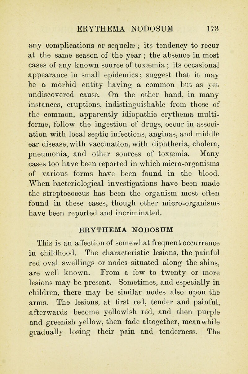 any complications or sequelee ; its tendency to recur at the same season of the year ; the absence in most cases of any known source of toxEcmia ; its occasional appearance in small epidemics ; suggest that it may be a morbid entity having a common but as yet undiscovered cause. On the other hand, in many instances, eruptions, indistinguishable from those of the common, apparently idiopathic erythema multi- forme, follow the ingestion of drugs, occur in associ- ation with local septic infections, anginas, and middle ear disease, with vaccination, with diphtheria, cholera, pneumonia, and other sources of toxaemia. Many cases too have been reported in which micro-organisms of various forms have been found in the blood. When bacteriological investigations have been made the streptococcus has been the organism most often found in these cases, though other micro-organisms have been reported and incriminated. ERYTHEMA NODOSUM This is an affectionof somewhat frequent occurrence in childhood. The characteristic lesions, the painful red oval swellings or nodes situated along the shins, are well known. From a few to twenty or more lesions may be present. Sometimes, and especially in children, there may be similar nodes also upon the arms. The lesions, at first red, tender and painful, afterwards become yellowish red, and then purple and greenish yellow, then fade altogether, meanwhile gradually losing their pain and tenderness. The