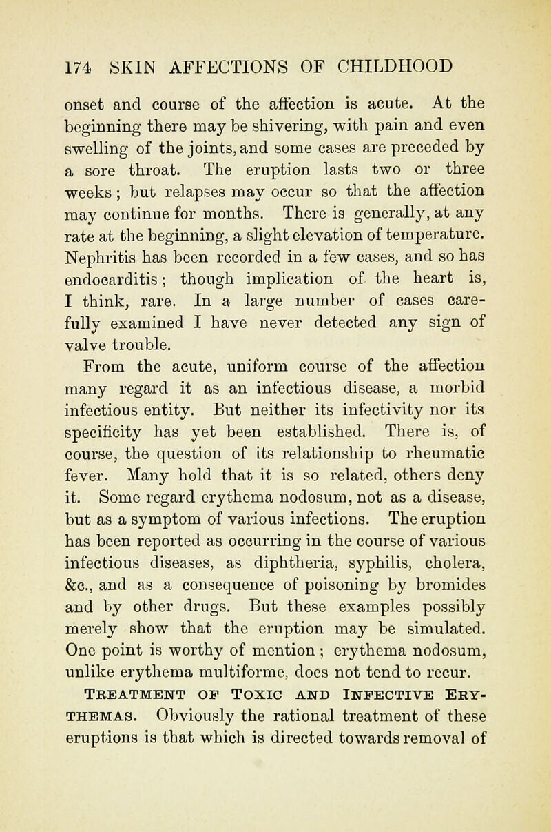 onset and course of the affection is acute. At the beginning there may be shivering, with pain and even swelling of the joints, and some cases are preceded by a sore throat. The eruption lasts two or three weeks ; but x^elapses may occur so that the affection may continue for months. There is generally, at any rate at the beginning, a slight elevation of temperature. Nephritis has been recorded in a few cases, and so has endocarditis; though implication of the heart is, I think, rare. In a laige number of cases care- fully examined I have never detected any sign of valve trouble. From the acute, uniform course of the affection many regard it as an infectious disease, a morbid infectious entity. But neither its infectivity nor its specificity has yet been established. There is, of course, the question of its relationship to rheumatic fever. Many hold that it is so related, others deny it. Some regard erythema nodosum, not as a disease, but as a symptom of various infections. The eruption has been reported as occurring in the course of various infectious diseases, as diphtheria, syphilis, cholera, &c., and as a consequence of poisoning by bromides and by other drugs. But these examples possibly merely show that the eruption may be simulated. One point is worthy of mention ; erythema nodosum, unlike erythema multiforme, does not tend to recur. Tkeatmewt of Toxic and Infective Eky- THEMAS. Obviously the rational treatment of these eruptions is that which is directed towards removal of