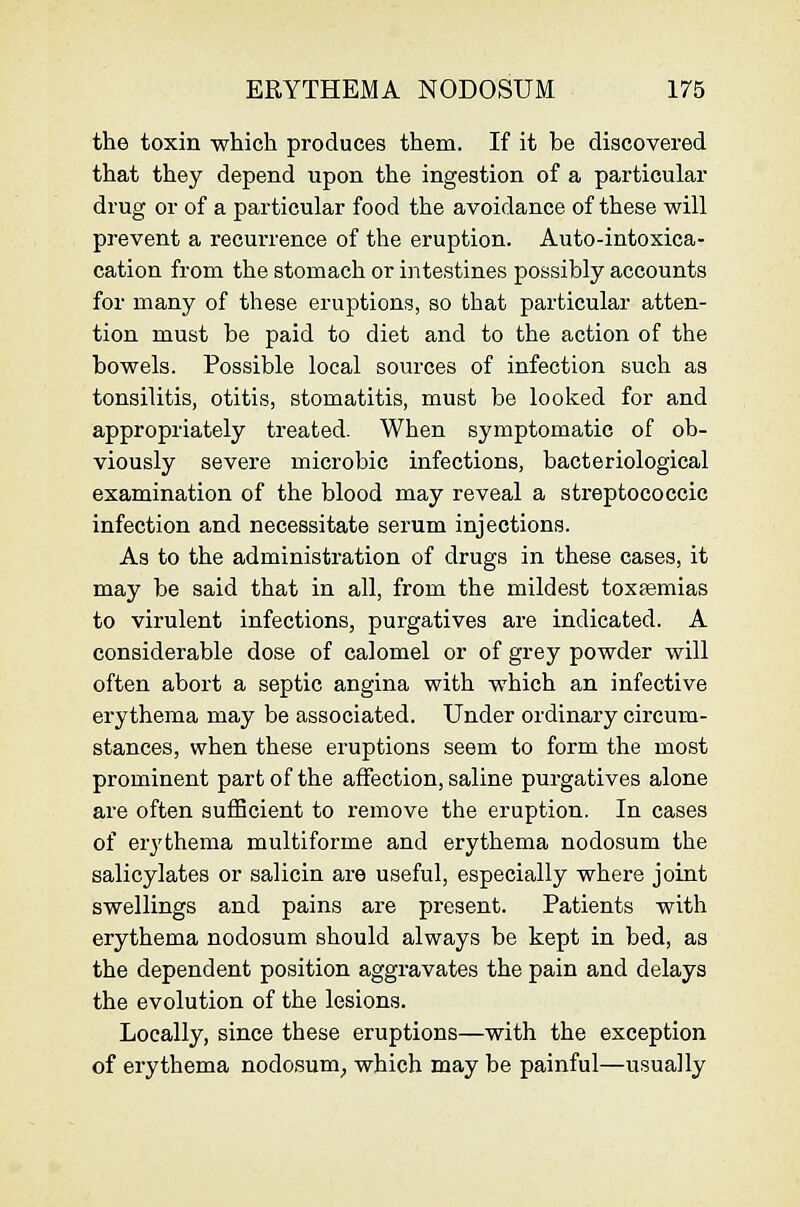 the toxin which produces them. If it be discovered that they depend upon the ingestion of a particular drug or of a particular food the avoidance of these will prevent a recurrence of the eruption. Auto-intoxica- cation from the stomach or intestines possibly accounts for many of these eruptions, so that particular atten- tion must be paid to diet and to the action of the bowels. Possible local sources of infection such as tonsilitis, otitis, stomatitis, must be looked for and appropriately treated. When symptomatic of ob- viously severe microbic infections, bacteriological examination of the blood may reveal a streptococcic infection and necessitate serum injections. As to the administration of drugs in these cases, it may be said that in all, from the mildest toxaemias to virulent infections, purgatives are indicated. A considerable dose of calomel or of grey powder will often abort a septic angina with which an infective erythema may be associated. Under ordinary circum- stances, when these eruptions seem to form the most prominent part of the affection, saline purgatives alone are often sufBcient to remove the eruption. In cases of erythema multiforme and erythema nodosum the salicylates or salicin are useful, especially where joint swellings and pains are present. Patients with erythema nodosum should always be kept in bed, as the dependent position aggravates the pain and delays the evolution of the lesions. Locally, since these eruptions—with the exception of erythema nodosum, which may be painful—usually