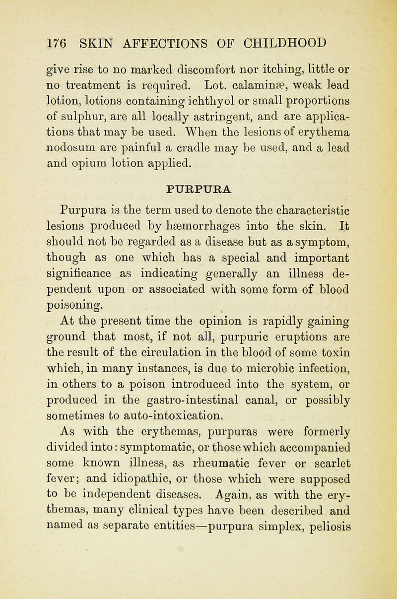 give rise to no marked discomfort nor itching, little or no treatment is required. Lot. calaminte, weak lead lotion, lotions containing ichtliyol or small proportions of sulphur, are all locally astringent, and are applica- tions that may be used. When the lesions of erythema nodosum are painful a cradle may be used, and a lead and opium lotion applied. PURPURA Purpura is the term used to denote the characteristic lesions produced by hiemorrhages into the skin. It should not be regarded as a disease but as a symptom, though as one which has a special and important significance as indicating generally an illness de- pendent upon or associated with some form of blood poisoning. At the present time the opinion is rapidly gaining ground that most, if not all, purpuric eruptions are the result of the circulation in the blood of some toxin which, in many instances, is due to microbic infection, in others to a poison introduced into the system, or produced in the gastro-intestinal canal, or possibly sometimes to auto-intoxication. As with the erythemas, purpuras were formerly divided into: symptomatic, or those which accompanied some known illness, as rheumatic fever or scarlet fever; and idiopathic, or those which were supposed to be independent diseases. Again, as with the ery- themas, many clinical types have been described and named as separate entities—purpura simplex, poliosis