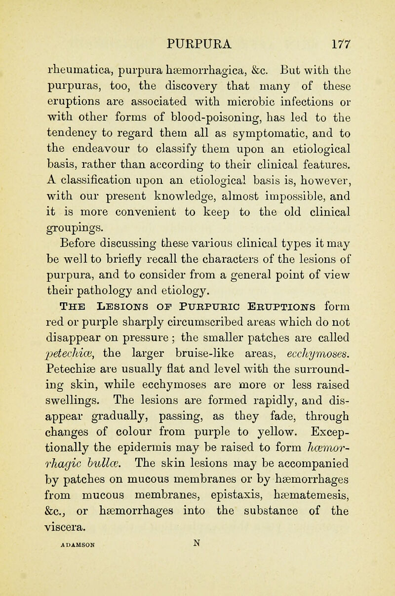 rheumatica, purpura htemorrhagica, &c. But with the purpuras, too, the discovery that many of these eruptions are associated with microbic infections or with otlier forms of blood-poisoning, has led to the tendency to regard them all as symptomatic, and to the endeavour to classify them upon an etiological basis, rather than according to their clinical features. A classification upon an etiological basis is, however, with our present knowledge, almost impossible, and it is more convenient to keep to the old clinical groupings. Before discussing these various clinical types it may be well to briefly recall the characters of the lesions of purpura, and to consider from a general point of view their pathology and etiology. The Lesioets op Puepukig Ekitptiows form red or purple sharply circumscribed areas which do not disappear on pressure ; the smaller patches are called ■petechioi, the larger bruise-like areas, ecchymoses. Petechise are usually flat and level with the surround- ing skin, while ecchymoses are more or less raised swellings. The lesions are formed rapidly, and dis- appear gradually, passing, as they fade, through changes of colour from purple to yellow. Excep- tionally the epidermis may be raised to form hmiwr- rhagic bulla'. The skin lesions may be accompanied by patches on mucous membranes or by haemorrhages from mucous membranes, epistaxis, h£ematemesis, &c., or haemorrhages into the substance of the viscera. ADAMSON N