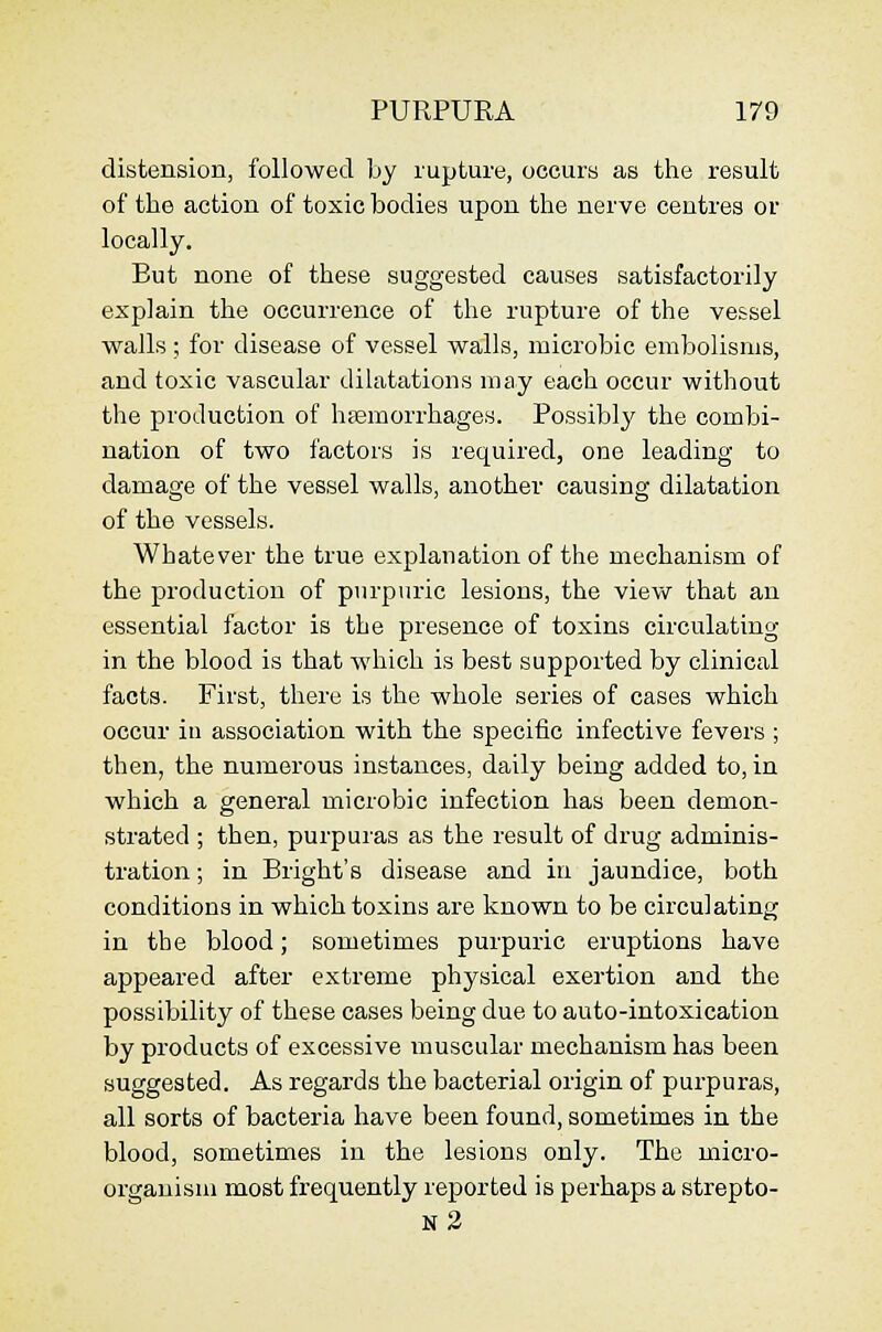 distension, followed by rupture, occurs as the result of the action of toxic bodies upon the nerve centres or locally. But none of these suggested causes satisfactorily explain the occurrence of the rupture of the ve&sel walls ; for disease of vessel walls, microbic embolisms, and toxic vascular dilatations may each occur without the production of haemorrhages. Possibly the combi- nation of two factors is required, one leading to damage of the vessel walls, another causing dilatation of the vessels. Whatever the true explanation of the mechanism of the production of purpuric lesions, the view that an essential factor is the presence of toxins circulating in the blood is that which is best supported by clinical facts. First, there is the wliole series of cases which occur in association with the specific infective fevers ; then, the numerous instances, daily being added to, in which a general microbic infection lias been demon- strated ; then, purpuras as the result of drug adminis- tration; in Bright's disease and in jaundice, both conditions in which toxins are known to be circulating in the blood; sometimes purpuric eruptions have appeared after extreme physical exertion and the possibility of these cases being due to auto-intoxication by products of excessive muscular mechanism has been suggested. As regards the bacterial origin of purpuras, all sorts of bacteria have been found, sometimes in the blood, sometimes in the lesions only. The micro- organism most frequently reported is perhaps a strepto- n2