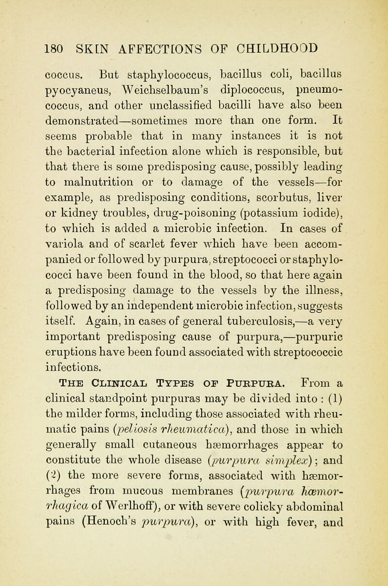 coccus. But staphylococcus, bacillus coli, bacillus pyocyaneus, Weichselbaum's diplococeus, pneumo- cocCLis, and other unclassified bacilli have also been demonstrated—sometimes more than one form. It seems probable that in many instances it is not the bacterial infection alone which is responsible, but that there is some predisposing cause, possibly leading to malnutrition or to damage of the vessels—for example, as predisposing conditions, scorbutus, liver or kidney troubles, drug-poisoning (potassium iodide), to which is added a microbic infection. In cases of variola and of scarlet fever which have been accom- panied or followed by purpura, streptococci or staphylo- cocci have been found in the blood, so that here again a predisposing damage to the vessels by the illness, followed by an independent microbic infection, suggests itself. Again, in cases of general tuberculosis,—a very important predisposing cause of purpura,—purpuric eruptions have been found associated with streptococcic infections. The Clinical Types of Ptjkpuka. From a clinical standpoint purpuras may be divided into : (1) the milder forms, including those associated with rheu- matic pains (pellosis rheumatica), and those in which generally email cutaneous hasmorrhages appear to constitute the whole disease (purpura simvplex); and ('2) the more severe forms, associated with hfemor- rhages from mucous membranes (jJurpura hcemor- rhagica of Wei'lhofF), or with severe colicky abdominal pains (Henoch's purpura), or with high fever, and