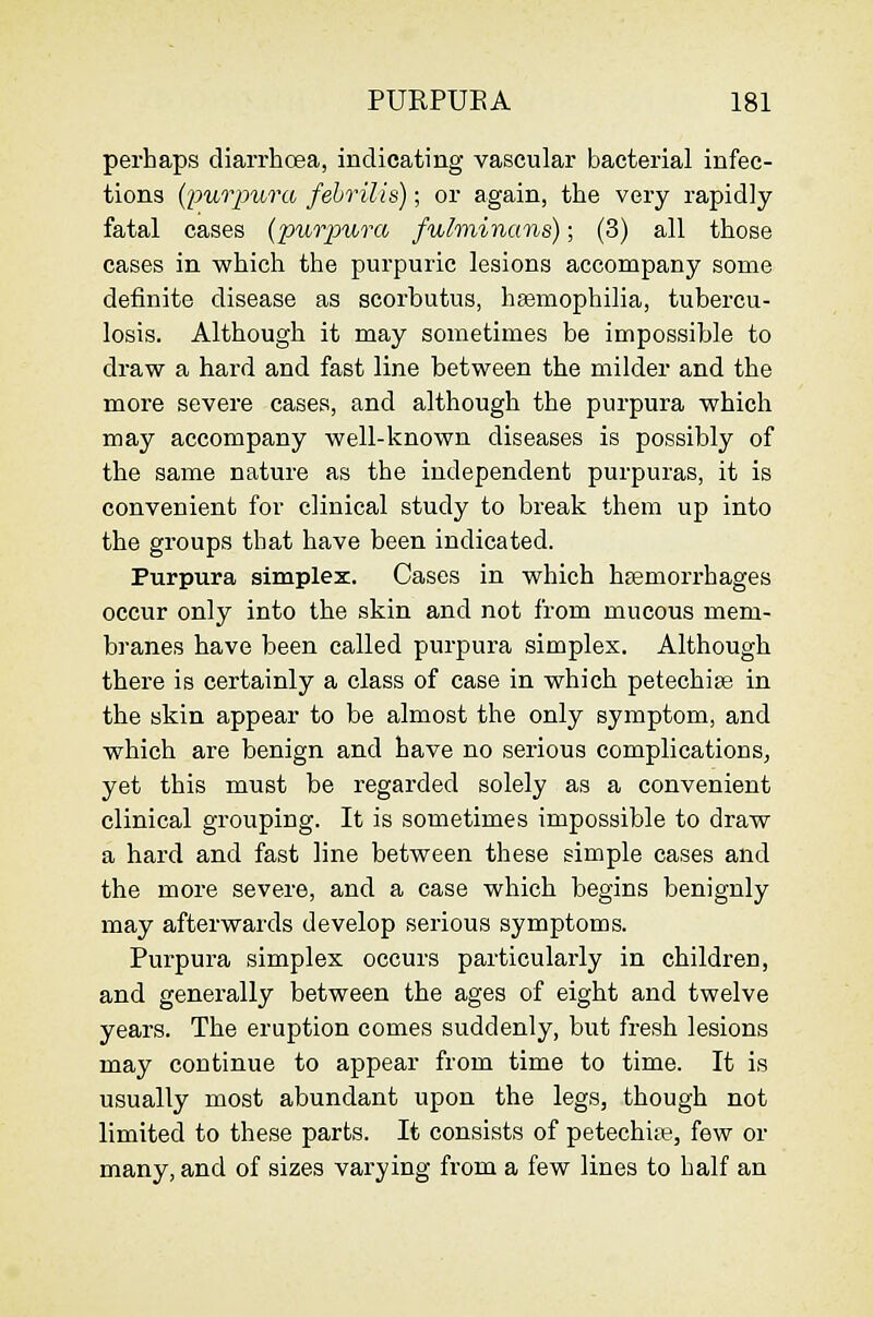 perhaps diarrhcea, indicating vascular bacterial infec- tions (purpura febrilis); or again, the very rapidly fatal cases {jjurpura fulminans); (3) all those cases in which the purpuric lesions accompany some definite disease as scorbutus, hsemophilia, tubercu- losis. Although it may sometimes be impossible to draw a hard and fast line between the milder and the more severe cases, and although the purpura which may accompany well-known diseases is possibly of the same nature as the independent purpuras, it is convenient for clinical study to break them up into the groups that have been indicated. Purpura simplex. Cases in which hsemorrhages occur only into the skin and not from mucous mem- branes have been called purpura simplex. Although there is certainly a class of case in which petechise in the skin appear to be almost the only symptom, and which are benign and have no serious complications, yet this must be regarded solely as a convenient clinical grouping. It is sometimes impossible to draw a hard and fast line between these simple cases and the more severe, and a case which begins benignly may afterwards develop serious symptoms. Purpura simplex occurs particularly in children, and generally between the ages of eight and twelve years. The eruption comes suddenly, but fresh lesions may continue to appear from time to time. It is usually most abundant upon the legs, though not limited to these parts. It consists of petechia?, few or many, and of sizes varying from a few lines to half an