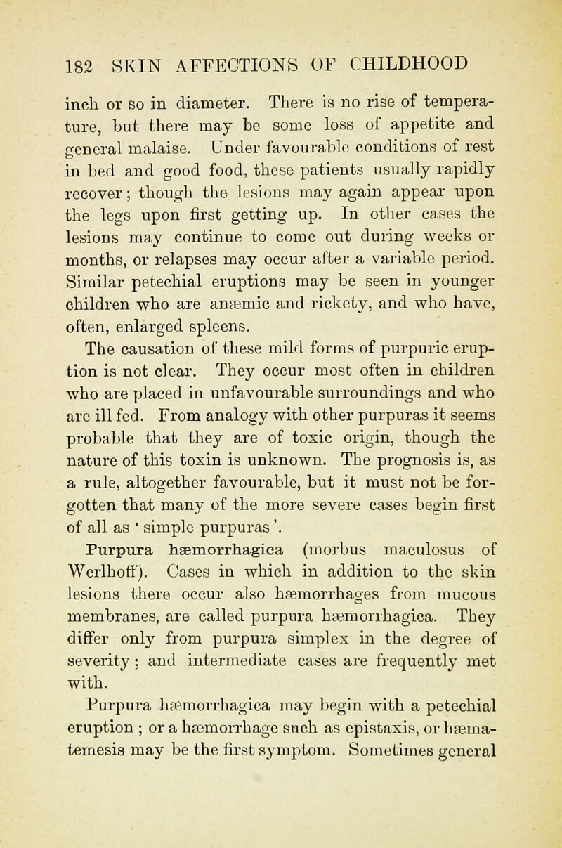 inch or so in diameter. There is no rise of tempera- ture, but there may be some loss of appetite and general malaise. Under favourable conditions of rest in bed and good food, these patients usually rapidly recover; though the lesions may again appear upon the legs upon first getting up. In other cases the lesions may continue to come out during weeks or months, or relapses may occur after a variable period. Similar petechial eruptions may be seen in younger children vrho are ansemic and rickety, and who have, often, enlarged spleens. The causation of these mild forms of purpuric erup- tion is not clear. They occur most often in children who are placed in unfavourable surroundings and who are ill fed. From analogy with other purpuras it seems probable that they are of toxic origin, though the nature of this toxin is unknown. The prognosis is, as a rule, altogether favourable, but it must not be for- gotten that many of the more severe cases begin first of all as ' simple purpuras '. Purpura hsemorrhagiea (morbus maeulosus of Werlhofi'). Cases in which in addition to the skin lesions there occur also hffimorrhages from mucous membranes, are called purpura ha?morrhagica. They differ only from purpura simplex in the degree of severity; and intermediate cases are frequently met with. Purpura hsemorrhagiea may begin with a petechial eruption ; or a hfemorrhage such as epistaxis, or hfema- temesis may be the first symptom. Sometimes general