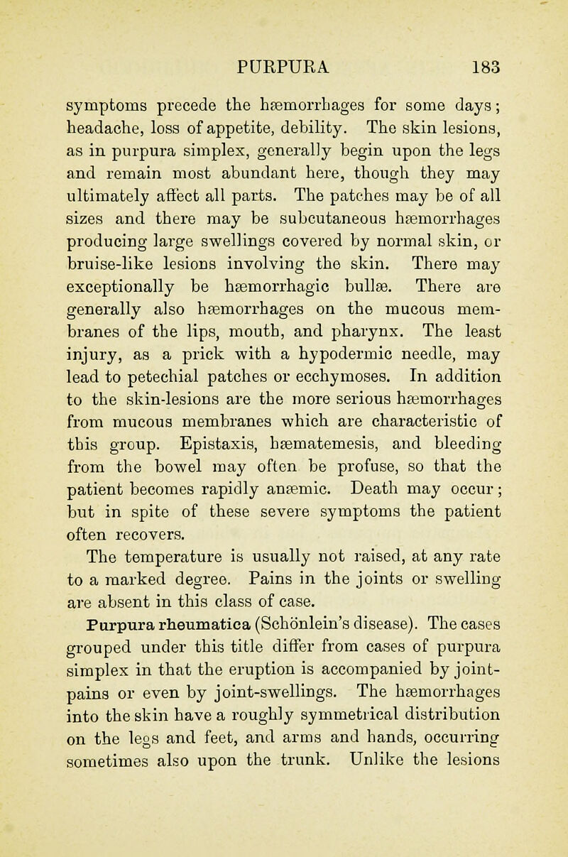 symptoms precede the hfemorrhages for some days; headache, loss of appetite, debility. The skin lesions, as in purpura simplex, generally begin upon the legs and remain most abundant here, though they may ultimately affect all parts. The patches may be of all sizes and there may be subcutaneous hfemorrhages producing large swellings covered by normal skin, or bruise-like lesions involving the skin. There may exceptionally be hsemorrhagic bullae. There are generally also hfemorrhages on the mucous mem- branes of the lips, mouth, and pharynx. The least injury, as a prick with a hypodermic needle, may lead to petechial patches or ecchymoses. In addition to the skin-lesions are the more serious haemorrhages from mucous membranes which are characteristic of this group. Epistaxis, hsematemesis, and bleeding from the bowel may often be profuse, so that the patient becomes rapidly ansemic. Death may occur; but in spite of these severe symptoms the patient often recovers. The temperature is usually not raised, at any rate to a marked degree. Pains in the joints or swelling are absent in this class of case. Purpura rheumatica (Schonlein's disease). The cases grouped under this title differ from cases of purpura simplex in that the eruption is accompanied by joint- pains or even by joint-swellings. The haemorrhages into the skin have a roughly symmetrical distribution on the leos and feet, and arms and hands, occurring sometimes also upon the trunk. Unlike the lesions