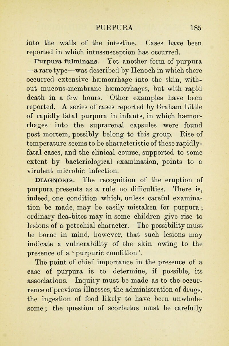 into the walls of the intestine. Cases have been reported in which intussusception has occurred. Purpura fulminans. Yet another form of purpura —a rare type—was described by Henoch in which there occurred extensive hsemorrhage into the skin, with- out mucous-membrane hsemorrhages, but with rapid death in a few hours. Other examples have been reported. A series of cases reported by Graham Little of rapidly fatal purpura in infants, in which hsemor- rhages into the suprarenal capsules were found post mortem, possibly belong to this group. Rise of temperature seems to be characteristic of these rapidly- fatal cases, and the clinical course, supported to some extent by bacteriological examination, points to a virulent microbic infection. DiAGBTOSis. The recognition of the eruption of purpura presents as a rule no difficulties. There is, indeed, one condition which, unless careful examina- tion be made, may be easily mistaken for purpura; ordinary flea-bites may in some children give rise to lesions of a petechial character. The possibility must be borne in mind, however, that such lesions may indicate a vulnerability of the skin owing to the presence of a ' purpuric condition'. The point of chief importance in the presence of a case of purpura is to determine, if possible, its associations. Inquiry must be made as to the occur- rence of previous illnesses, the administration of drugs, the ingestion of food likely to have been unwhole- some ; the question of scorbutus must be carefully