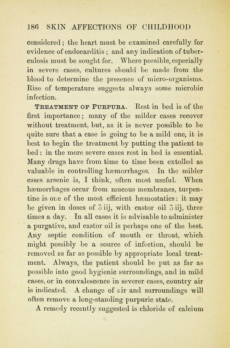considered ; the heart must be examined carefully for evidence of endocarditis ; and any indication of tuber- culosis must be sought for. Where possible, especially in severe cases, cultures should bo made from the blood to determine the presence of micro-organisms. Rise of temperature suggests always some microbic infection. Treatmeitt of Ptjbpuba. Eest in bed is of the first importance; many of the milder cases recover without treatment, but, as it is never possible to be quite sure that a case is going to be a mild one, it is best to begin the treatment by putting the patient to bed : in the more severe cases rest in bed is essential. Many drugs have from time to time been extolled as valuable in controlling h.iemorrhages. In the milder cases arsenic is, I think, often most useful. When heemorrhages occur from mucous membranes, turpen- tine is one of the most efficient hjemostatics: it may be given in doses of 3iij, with castor oil oiij, three times a day. In all cases it is advisable to administer a purgative, and castor oil is perhaps one of the best. Any septic condition of mouth or throat, which might possibly be a source of infection, should be removed as far as possible by approi^rlate local treat- ment. Always, the patient should be put as far as possible into good hj'gienic surroundings, and in mild cases, or in convalescence in severer cases, country air is indicated. A change of f.ir and surroundings will often remove a long-standing purpuric state. A remedy recently suggested is chloride of calcium