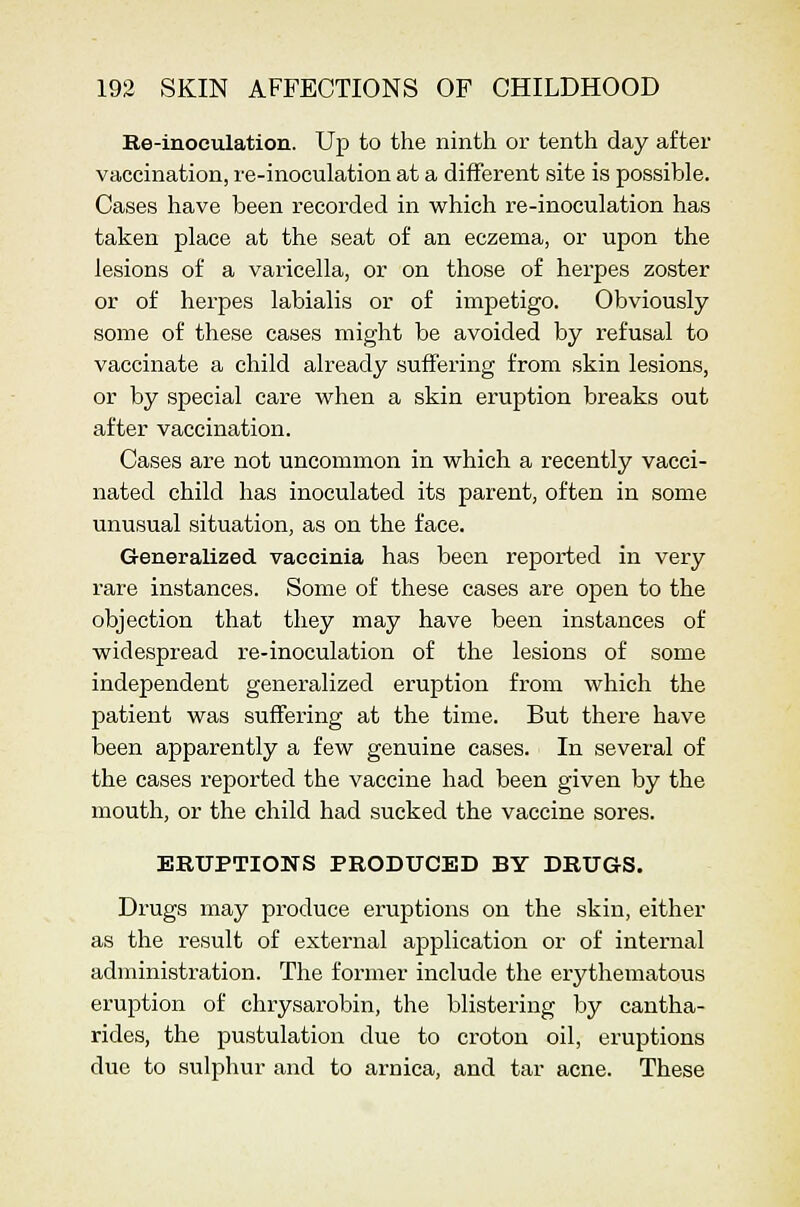 Re-inoculation. Up to the ninth or tenth day after vaccination, re-inoculation at a different site is possible. Cases have been recorded in which re-inoculation has taken place at the seat of an eczema, or upon the lesions of a varicella, or on those of herpes zoster or of herpes labialis or of impetigo. Obviously some of these cases might be avoided by refusal to vaccinate a child already suffering from skin lesions, or by special care when a skin eruption breaks out after vaccination. Cases are not uncommon in which a recently vacci- nated child has inoculated its parent, often in some unusual situation, as on the face. Generalized vaccinia has been reported in very rare instances. Some of these cases are open to the objection that they may have been instances of widespread re-inoculation of the lesions of some independent generalized eruption from which the patient was suffering at the time. But there have been apparently a few genuine cases. In several of the cases reported the vaccine had been given by the mouth, or the child had sucked the vaccine sores. ERUPTIONS PRODUCED BY DRUGS. Drugs may produce eruptions on the skin, either as the result of external application or of internal administration. The former include the erythematous eruption of chrysarobin, the blistering by cantha- rides, the pustulation due to croton oil, eruptions due to sulphur and to arnica, and tar acne. These