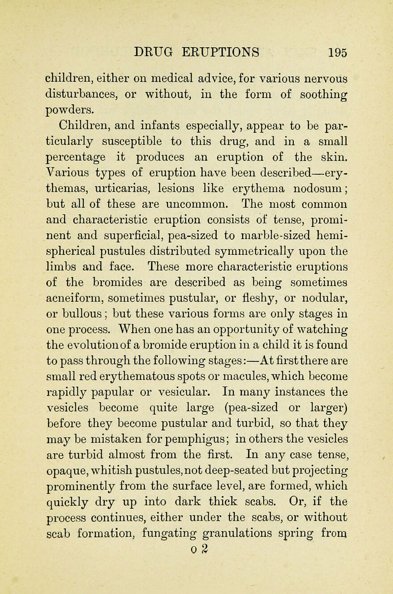 children, either on medical advice, for various nervous disturbances, or without, in the form of soothing powders. Children, and infants especially, appear to be par- ticularly susceptible to this drug, and in a small percentage it produces an eruption of the skin. Various types of eruption have been described—ery- themas, urticarias, lesions like erythema nodosum; but all of these are uncommon. The most common and characteristic eruption consists of tense, promi- nent and superficial, pea-sized to marble-sized hemi- spherical pustules distributed symmetrically upon the limbs and face. These more characteristic eruptions of the bromides are described as being sometimes acneiform, sometimes pustular, or fleshy, or nodular, or bullous; but these various forms are only stages in one process. When one has an opportunity of watching the evolution of a bromide eruption in a child it is found to pass through the following stages:—At first there are small red erythematous spots or macules, which become rapidly papular or vesicular. In many instances the vesicles become quite large (pea-sized or larger) before they become pustular and turbid, so that they may be mistaken for pemphigus; in others the vesicles are turbid almost from the first. In any case tense, opaque, whitish pustules,not deep-seated but projecting prominently from the surface level, are formed, which quickly dry up into dark thick scabs. Or, if the process continues, either under the scabs, or without scab formation, fungating granulations spring from