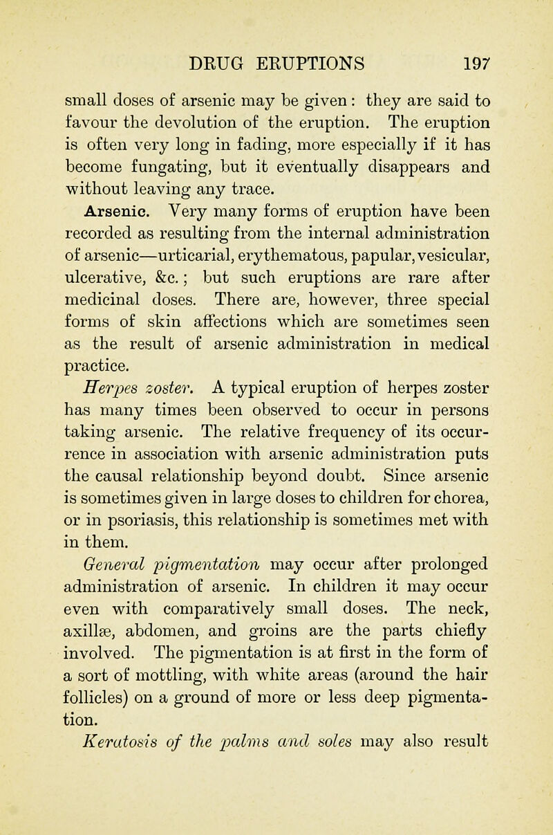 small doses of arsenic may be given : they are said to favour the devolution of the eruption. The eruption is often very long in fading, more especially if it has become fungating, but it eventually disappears and without leaving any trace. Arsenic. Very many forms of eruption have been recorded as resulting from the internal administration of arsenic—urticarial, erythematous, papular, vesicular, ulcerative, &c.; but such eruptions are rare after medicinal doses. There are, however, three special forms of skin affections which are sometimes seen as the result of arsenic administration in medical practice. Herjxs zoster. A typical eruption of herpes zoster has many times been observed to occur in persons taking arsenic. The relative frequency of its occur- rence in association with arsenic administration puts the causal relationship beyond doubt. Since arsenic is sometimes given in large doses to children for chorea, or in psoriasis, this relationship is sometimes met with in them. General pigmentation may occur after prolonged administration of arsenic. In children it may occur even with comparatively small doses. The neck, axillse, abdomen, and groins are the parts chiefly involved. The pigmentation is at first in the form of a sort of mottling, with white areas (around the hair follicles) on a ground of moi'e or less deep pigmenta- tion. Kerutoais of the 'palms and soles may also result