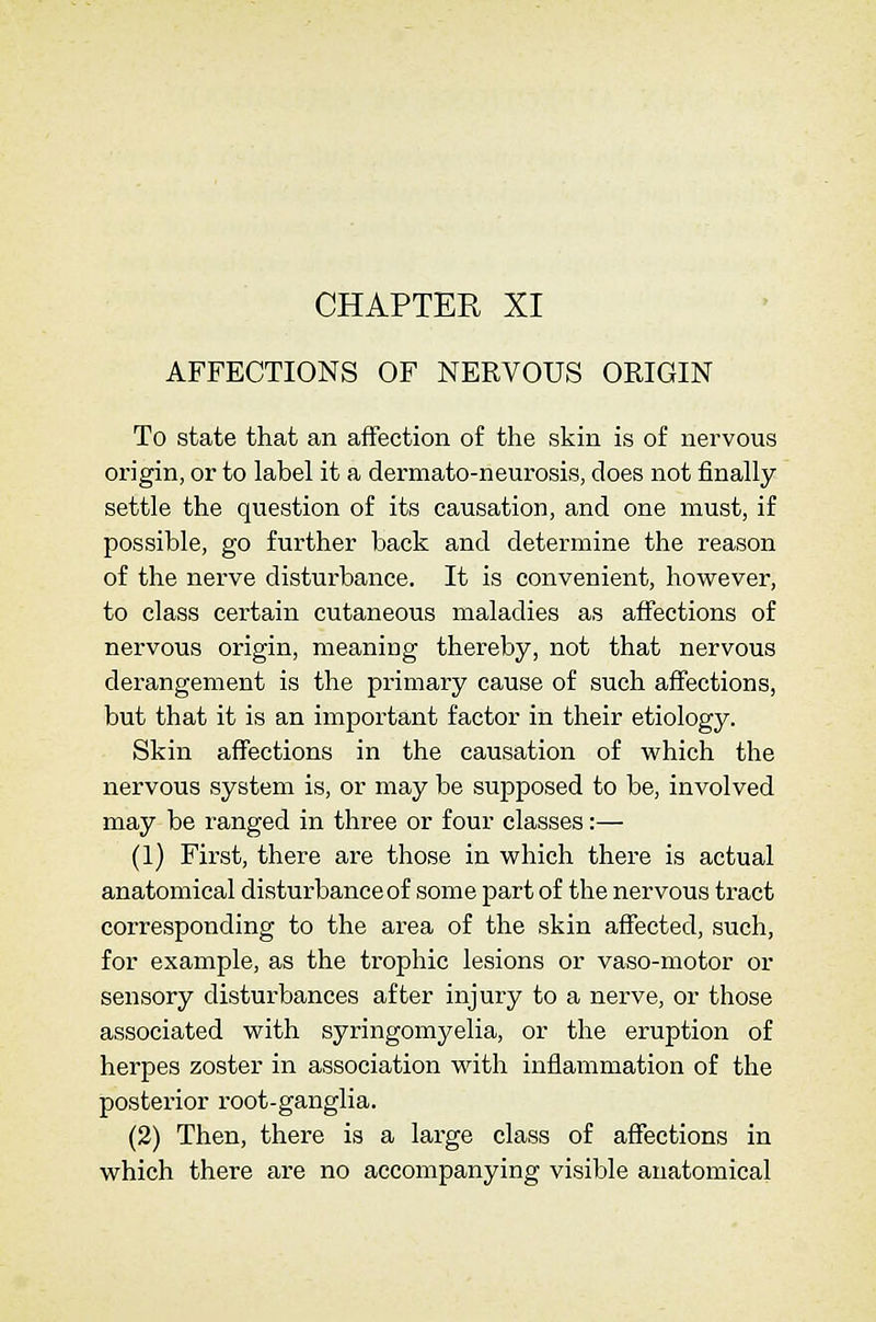 CHAPTER XI AFFECTIONS OF NERVOUS ORIGIN To state that an aiFection of the skin is of nervous origin, or to label it a dermato-neurosis, does not finally settle the question of its causation, and one must, if possible, go further back and determine the reason of the nerve disturbance. It is convenient, however, to class certain cutaneous maladies as affections of nervous origin, meaning thereby, not that nervous derangement is the primary cause of such affections, but that it is an important factor in their etiology. Skin affections in the causation of which the nervous system is, or may be supposed to be, involved may be ranged in three or four classes:— (1) First, there are those in which there is actual anatomical disturbance of some part of the nervous tract corresponding to the area of the skin affected, such, for example, as the trophic lesions or vaso-motor or sensory disturbances after injury to a nerve, or those associated with syringomyelia, or the eruption of herpes zoster in association with inflammation of the posterior root-ganglia. (2) Then, there is a large class of affections in which there are no accompanying visible anatomical