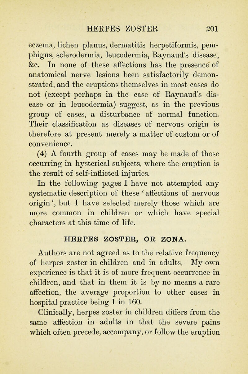 eczema, lichen planus, dermatitis herpetiformis, pem- phigus, sclerodermia, leucodermia, Raynaud's disease, &c. In none of these affections has the presence of anatomical nerve lesions been satisfactorily demon- strated, and the eruptions themselves in most cases do not (except perhaps in the case of Raynaud's dis- ease or in leucodermia) suggest, as in the previous group of cases, a disturbance of normal function. Their classification as diseases of nervous origin is therefore at present merely a matter of custom or of convenience. (4) A fourth group of cases may be made of those occurring in hysterical subjects, where the eruption is the result of self-inflicted injuries. In the following pages I have not attempted any systematic description of these ' affections of nervous origin', but I have selected merely those which are more common in children or which have special characters at this time of life. HEfiPES ZOSTER, OE ZONA. Authors are not agreed as to the relative frequency of herpes zoster in children and in adults. My own experience is that it is of more frequent occurrence in children, and that in them it is by no means a rare affection, the average proportion to other cases in hospital practice being 1 in 160. Clinically, herpes zoster in children differs from the same affection in adults in that the severe pains which often precede, accompany, or follow the eruption