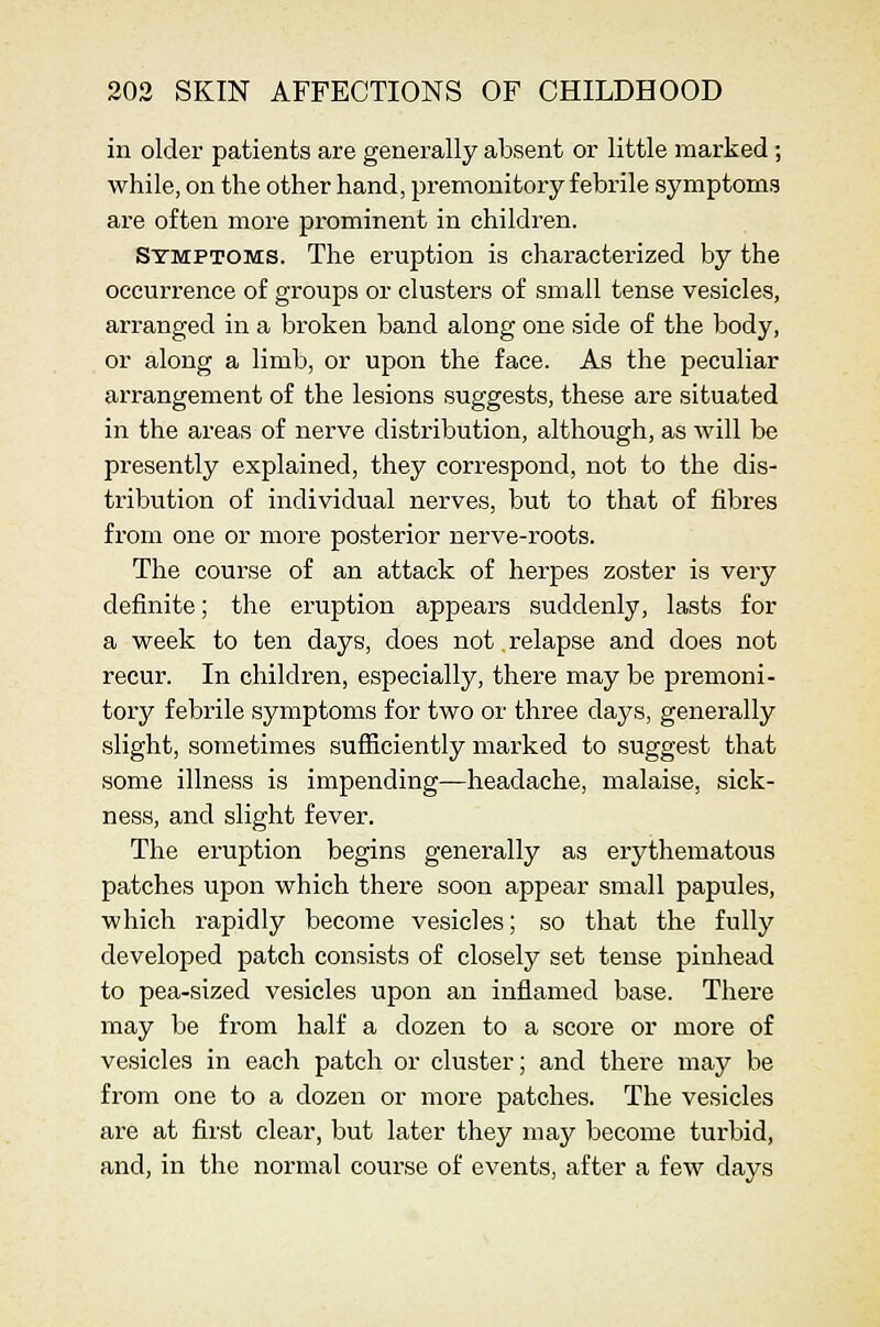 in older patients are generally absent or little marked; while, on the other hand, premonitory febrile symptoms are often more prominent in children. Symptoms. The eruption is characterized by the occurrence of groups or clusters of small tense vesicles, arranged in a broken band along one side of the body, or along a limb, or upon the face. As the peculiar arrangement of the lesions suggests, these are situated in the areas of nerve distribution, although, as will be presently explained, they correspond, not to the dis- tribution of individual nerves, but to that of fibres from one or more posterior nerve-roots. The course of an attack of herpes zoster is very definite; the eruption appears suddenly, lasts for a week to ten days, does not relapse and does not recur. In children, especially, there may be premoni- tory febrile symptoms for two or three days, generally slight, sometimes sufficiently marked to suggest that some illness is impending—headache, malaise, sick- ness, and slight fever. The eruption begins generally as erythematous patches upon which there soon appear small papules, which rapidly become vesicles; so that the fully developed patch consists of closely set tense pinhead to pea-sized vesicles upon an inflamed base. There may be from half a dozen to a score or more of vesicles in each patch or cluster; and there may be from one to a dozen or more patches. The vesicles are at first clear, but later they may become turbid, and, in the normal course of events, after a few days