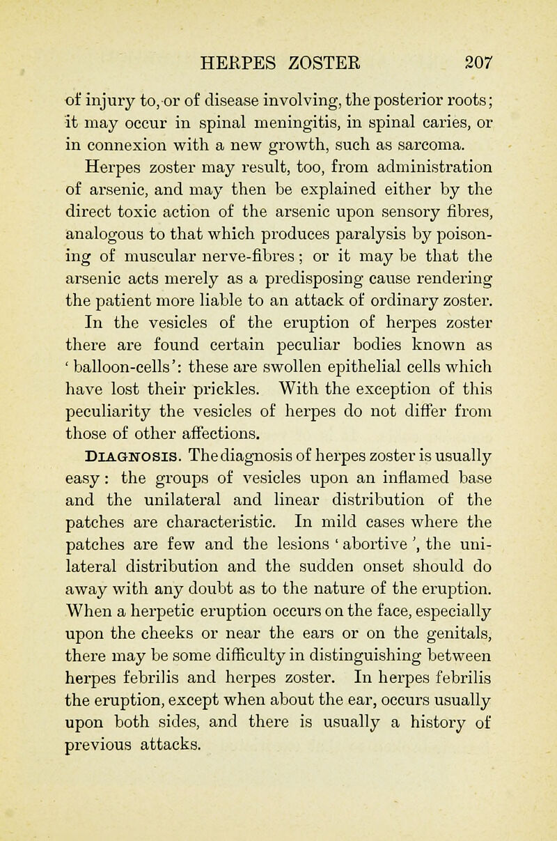 of injury to, or of disease involving, the posterior roots; it may occur in spinal meningitis, in spinal caries, or in connexion with a new growth, such as sarcoma. Herpes zoster may result, too, from administration of ai'senic, and may then be explained either by the direct toxic action of the arsenic upon sensory fibres, analogous to that which produces paralysis by poison- ing of muscular nerve-fibres; or it may be that the arsenic acts merely as a predisposing cause rendering the patient more liable to an attack of ordinary zoster. In the vesicles of the eruption of herpes zoster there are found certain peculiar bodies known as ' balloon-cells': these are swollen epithelial cells which have lost their prickles. With the exception of this peculiarity the vesicles of herpes do not differ from those of other affections. Diagnosis. The diagnosis of herpes zoster is usually easy: the groups of vesicles upon an inflamed base and the unilateral and linear distribution of the patches are characteristic. In mild cases where the patches are few and the lesions ' abortive ', the uni- lateral distribution and the sudden onset should do away with any doubt as to the nature of the eruption. When a herpetic eruption occurs on the face, especially upon the cheeks or near the ears or on the genitals, there may be some difficulty in distinguishing between herpes febrilis and herpes zoster. In herpes febrilis the eruption, except when about the ear, occurs usually upon both sides, and there is usually a history of previous attacks.