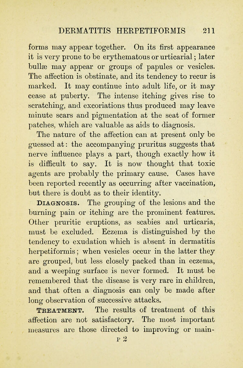 forms may appear together. On its first appearance it is very prone to be erythematous or urticarial; later bullte may appear or groups of papules or vesicles. The affection is obstinate, and its tendency to recur is marked. It may continue into adult life, or it may cease at puberty. The intense itching gives rise to scratching, and excoriations thus produced may leave minute scars and pigmentation at the seat of former patches, which are valuable as aids to diagnosis. The nature of the affection can at present only be guessed at: the accompanying pruritus suggests that nerve influence plays a part, though exactly how it is difficult to say. It is now thought that toxic agents are probably the primary cause. Cases have been reported recently as occurring after vaccination, but there is doubt as to their identity. Diagnosis. The grouping of the lesions and the burning pain or itching are the prominent features. Other pruritic eruptions, as scabies and urticaria, must be excluded. Eczema is distinguished by the tendency to exudation which is absent in dermatitis herpetiformis; when vesicles occur in the latter they are grouped, but less closely packed than in eczema, and a weeping surface is never formed. It must be remembered that the disease is very rare in children, and that often a diagnosis can only be made after long observation of successive attacks. Tkeatment. The results of treatment of this affection are not satisfactory. The most important mea,sures are those directed to improving or main- P 2