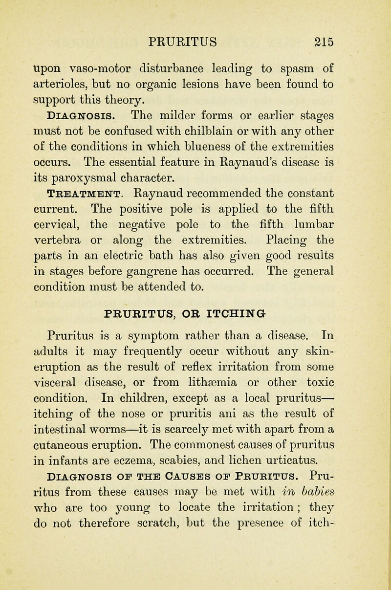 upon vaso-motor disturbance leading to spasm of arterioles, but no organic lesions have been found to support this theory. Diagnosis. The milder forms or earlier stages must not be confused with chilblain or with any other of the conditions in which blueness of the extremities occurs. The essential feature in Raynaud's disease is its paroxysmal character. Tbeatment. Raynaud recommended the constant current. The positive pole is applied to the fifth cervical, the negative pole to the fifth lumbar vertebra or along the extremities. Placing the parts in an electric bath has also given good results in stages before gangrene has occurred. The general condition must be attended to. PRURITUS, OB ITCHING Pruritus is a symptom rather than a disease. In adults it may frequently occur without any skin- eruption as the result of reflex irritation from some visceral disease, or from litheemia or other toxic condition. In children, except as a local pruritus— itching of the nose or pruritis ani as the result of intestinal worms—it is scarcely met with apart from a cutaneous eruption. The commonest causes of pruritus in infants are eczema, scabies, and lichen urticatus. Diagnosis of the Causes op Pbukitus. Pru- ritus from these causes may be met with in babies who are too young to locate the irritation; they do not therefore scratch, but the presence of itch-