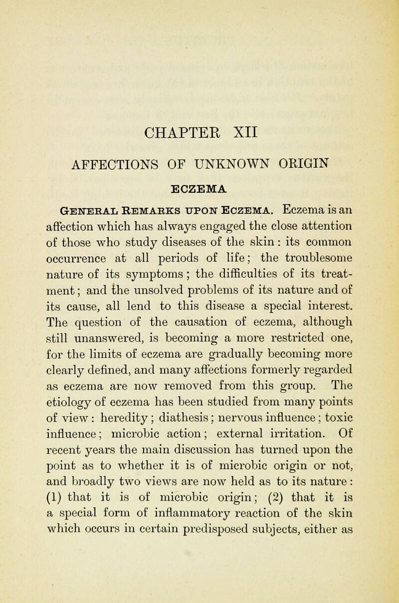 CHAPTER XII AFFECTIONS OF UNKNOWN ORIGIN ECZEMA Gewebal Remabks uPOiT Eczema. Eczema is an affection which has always engaged the close attention of those who study diseases of the skin : its common occurrence at all periods of life; the troublesome nature of its symptoms ; the difficulties of its treat- ment ; and the unsolved problems of its nature and of its cause, all lend to this disease a special interest. The question of the causation of eczema, although still unanswered, is becoming a more restricted one, for the limits of eczema are gradually becoming more clearly defined, and many affections formerly regarded as eczema are now removed from this group. The etiology of eczema has been studied from many points of view : heredity ; diathesis; nervous influence ; toxic influence; microbic action; external irritation. Of recent years the main discussion has turned upon the point as to whether it is of microbic origin or not, and bi-oadly two views are now held as to its nature: (1) that it is of microbic origin; (2) that it is a special form of inflammatory reaction of the skin which occurs in certain predisposed subjects, either as