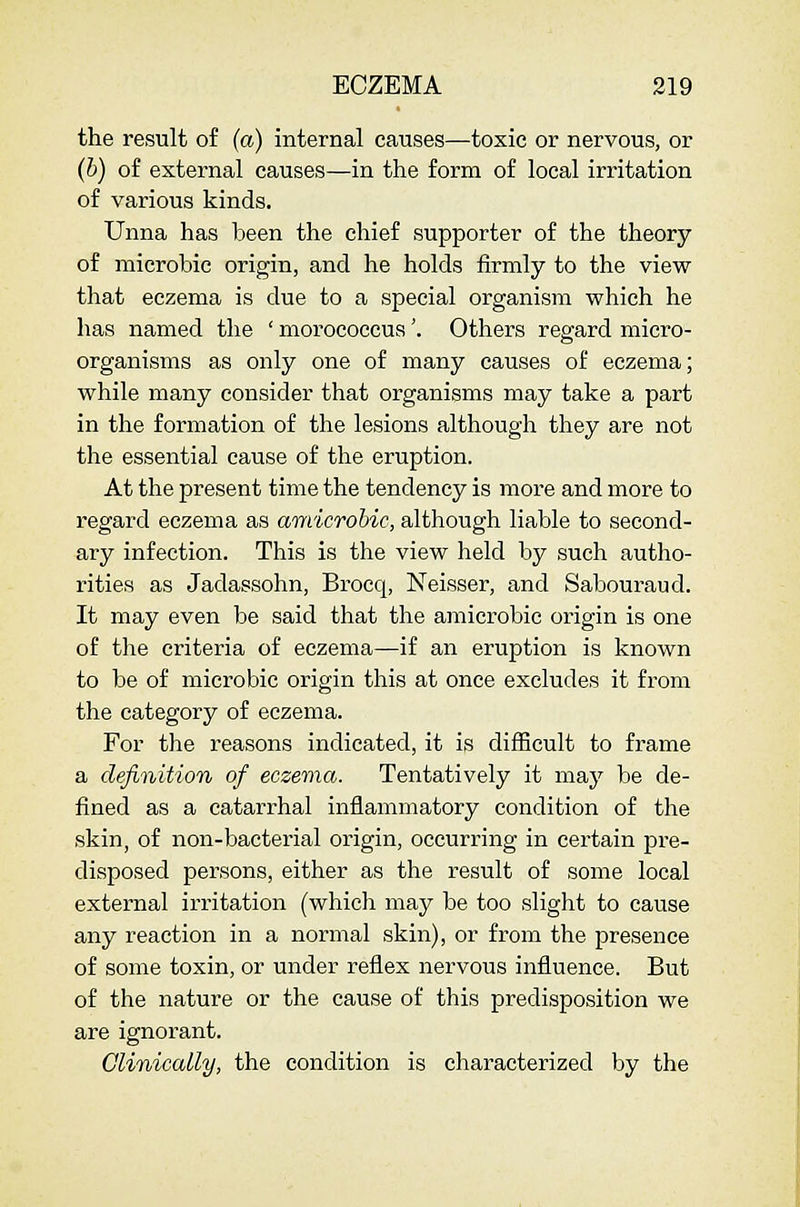 the result of (a) internal causes—toxic or nervous, or (b) of external causes—in the form of local irritation of various kinds. Unna has been the chief supporter of the theory of microbic origin, and he holds firmly to the view that eczema is due to a special organism which he has named the ' morococcus'. Others regard micro- organisms as only one of many causes of eczema; while many consider that organisms may take a part in the formation of the lesions although they are not the essential cause of the eruption. At the present time the tendency is more and more to regard eczema as amicrobic, although liable to second- ary infection. This is the view held by such autho- rities as Jadassohn, Brocq, Neisser, and Saboui'aud. It may even be said that the amicrobic origin is one of the criteria of eczema—if an eruption is known to be of microbic origin this at once excludes it from the category of eczema. For the reasons indicated, it is difEcult to frame a definition of eczema. Tentatively it may be de- fined as a catarrhal inflammatory condition of the skin, of non-bacterial origin, occurring in certain pre- disposed persons, either as the result of some local external irritation (which may be too slight to cause any reaction in a normal skin), or from the presence of some toxin, or under reflex nervous influence. But of the nature or the cause of this predisposition we are ignorant. Clinically, the condition is characterized by the