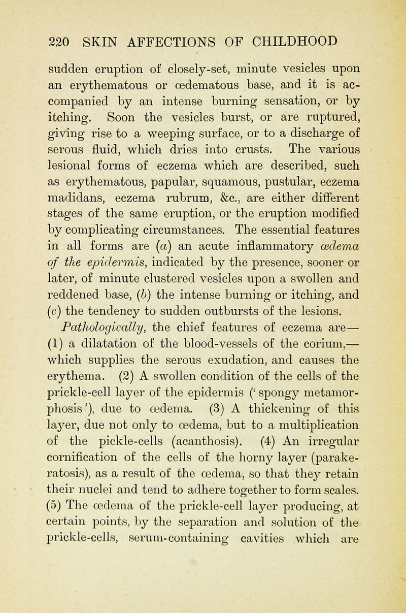 sudden eruption of closely-set, minute vesicles upon an erythematous or cedematous base, and it is ac- companied by an intense burning sensation, or by itching. Soon the vesicles burst, or are ruptured, giving rise to a weeping surface, or to a discharge of serous fluid, which dries into crusts. The various lesional forms of eczema which are described, such as erythematous, papular, squamous, pustular, eczema madidans, eczema rubrum, &c., are either different stages of the same eruption, or the eruption modified by complicating circumstances. The essential features in all forms are {a) an acute inflammatory cedema of the epidermis, indicated by the presence, sooner or later, of minute clustered vesicles upon a swollen and reddened base, (b) the intense burning or itching, and (c) the tendency to sudden outbursts of the lesions. Pathologically, the chief features of eczema are— (1) a dilatation of the blood-vessels of the corium,— which supplies the serous exudation, and causes the erythema. (2) A swollen condition of the cells of the prickle-cell layer of the epidermis (' spongy metamor- phosis '), due to oedema. (3) A thickening of this layer, due not only to oedema, but to a multiplication of the pickle-cells (acanthosis). (4) An irregular cornification of the cells of the horny layer (parake- ratosis), as a result of the cedema, so that they retain their nuclei and tend to adhere together to form scales. (5) The cedema of the prickle-cell layer producing, at certain points, by the separation and solution of the prickle-cells, serum-containing cavities which are