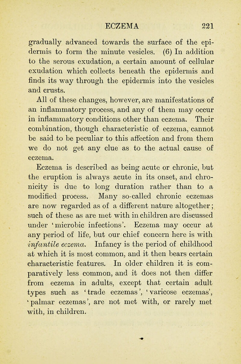 gradually advanced towards the surface of the epi- dermis to form the minute vesicles. (6) In addition to the serous exudation, a certain amount of cellular exudation which collects beneath the epidermis and finds its vf&y through the epidermis into the vesicles and crusts. All of these changes, however, are manifestations of an inflammatory process, and any of them may occur in inflammatory conditions other than eczema. Their combination, though characteristic of eczema, cannot be said to be peculiar to this affection and from them we do not get any clue as to the actual cause of eczema. Eczema is described as being acute or chronic, but the eruption is always acute in its onset, and chro- nicity is due to long duration rather than to a modified process. Many so-called chronic eczemas are now regarded as of a different nature altogether; such of these as are met with in children are discussed under 'microbic infections'. Eczema may occur at any period of life, but our chief concern here is with infantile eczema. Infancy is the period of childhood at which it is most common, and it then bears certain characteristic features. In older children it is com- paratively less common, and it does not then difier from eczema in adults, except that certain adult types such as ' trade eczemas', ' varicose eczemas', ' palmar eczemas', are not met with, or rarely met with, in children.