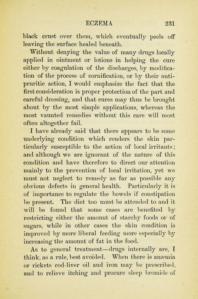 black crust over them, whicli eventually peels off leaving the surface healed beneath. Without denying the value of many drugs locally applied in ointment or lotions in helping the cure either by coagulation of the discharges, by modifica- tion of the process of cornification, or by their anti- pruritic action, I would emphasize the fact that the first consideration is proper protection of the part and careful dressing, and that cures may thus be brought about by the most simple applications, whereas the most vaunted remedies without this care will most often altogether fail. I have already said that there appears to be some underlying condition which renders the skin par- ticularly susceptible to the action of local irritants; and although we are ignorant of the nature of this condition and have therefore to direct our attention mainly to the prevention of local irritation, yet we must not neglect to remedy as far as possible any obvious defects in general health. Particularly it is of importance to regulate the bowels if constipation be present. The diet too must be attended to and it will be found that some cases are benefited by restricting either the amount of starchj^ foods or of sugars, while in other cases the skin condition is improved by more liberal feeding more especially by increasing the amount of fat in tlie food. As to general treatment—drugs internally are, I think, as a rule, best avoided. When there is anfemia or rickets cod-liver oil and iron may be prescribed, and to relieve itching and procure sleep bromide of