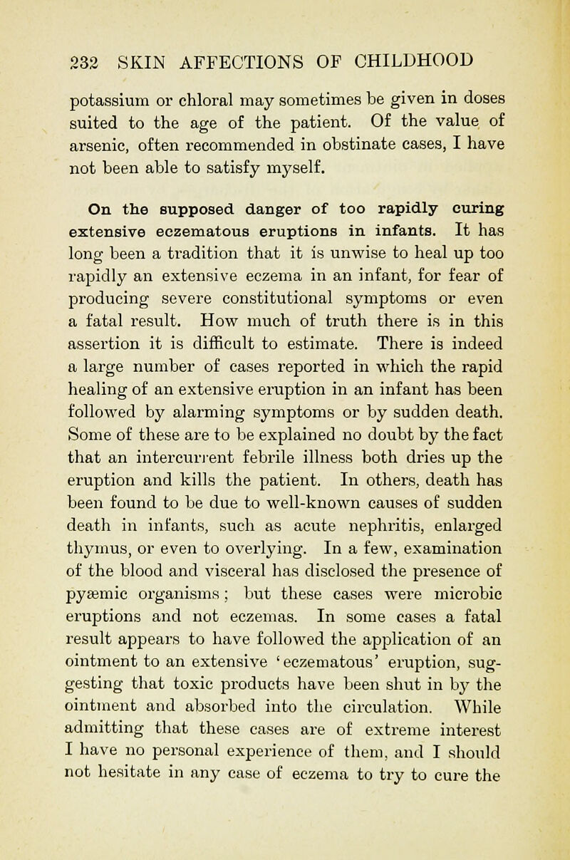 potassium or chloral may sometimes be given in doses suited to the age of the patient. Of the value of arsenic, often recommended in obstinate eases, I have not been able to satisfy myself. On the supposed danger of too rapidly curing extensive eczenaatous eruptions in infants. It has long been a tradition that it is unwise to heal up too rapidly an extensive eczema in an infant, for fear of producing severe constitutional symptoms or even a fatal result. How much of truth there is in this assertion it is difficult to estimate. There is indeed a large number of cases reported in which the rapid healing of an extensive eruption in an infant has been followed by alarming symptoms or by sudden death. Some of these are to be explained no doubt by the fact that an intercurj-ent febrile illness both dries up the eruption and kills the patient. In others, death has been found to be due to well-known causes of sudden death in infants, such as acute nephritis, enlarged thymus, or even to overlying. In a few, examination of the blood and visceral has disclosed the presence of pyasmic organisms; but these cases were microbic eruptions and not eczemas. In some cases a fatal result appears to have followed the application of an ointment to an extensive 'eczematous' eruption, sug- gesting that toxic products have been shut in by tlie ointment and absorbed into the circulation. While admitting that these cases are of extreme interest I have no personal experience of them, and I should not hesitate in any case of eczema to try to cure the