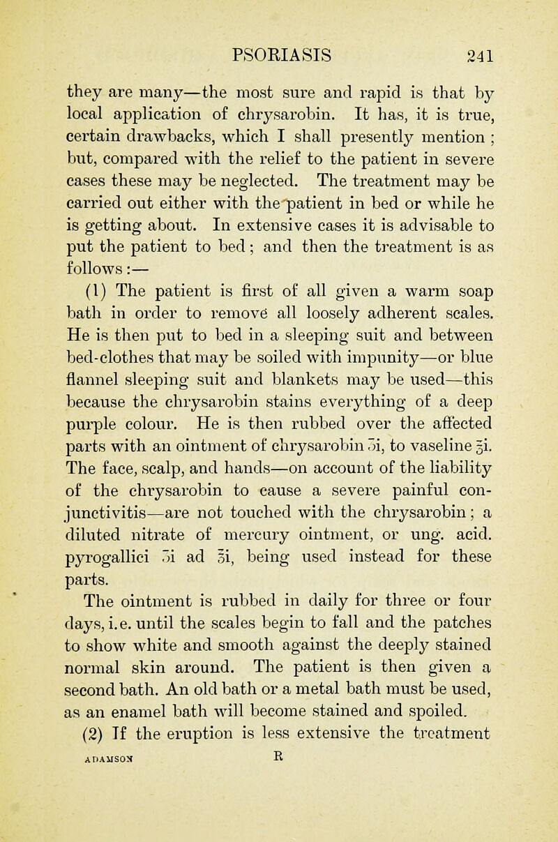 they are many—the most sure and rapid is that by local application of chrysarobin. It has, it is true, certain drawbacks, which I shall presently mention ; but, compared with the relief to the patient in severe cases these may be neglected. The treatment may be carried out either with the patient in bed or while he is getting about. In extensive cases it is advisable to put the patient to bed; and then the treatment is as follows:— (1) The patient is first of all given a warm soap bath in order to remove all loosely adherent scales. He is then put to bed in a sleeping suit and between bed-clothes that may be soiled with impunity—or blue flannel sleeping suit and blankets may be used—this because the chrysarobin stains everything of a deep purple colour. He is then rubbed over the affected parts with an ointment of chrysarobin 7n, to vaseline gi. The face, scalp, and hands—on account of the liability of the chrysarobin to cause a severe painful con- junctivitis—are not touched with the chrysarobin; a diluted nitrate of mercury ointment, or ung. acid, pyrogallici 7n ad 5i, being used instead for these parts. The ointment is rubbed in daily for three or four days, i. e. until the scales begin to fall and the patches to show white and smooth against the deeply stained normal skin around. The patient is then given a second bath. An old bath or a metal bath must be used, as an enamel bath will become stained and spoiled. (2) If the eruption is less extensive the treatment