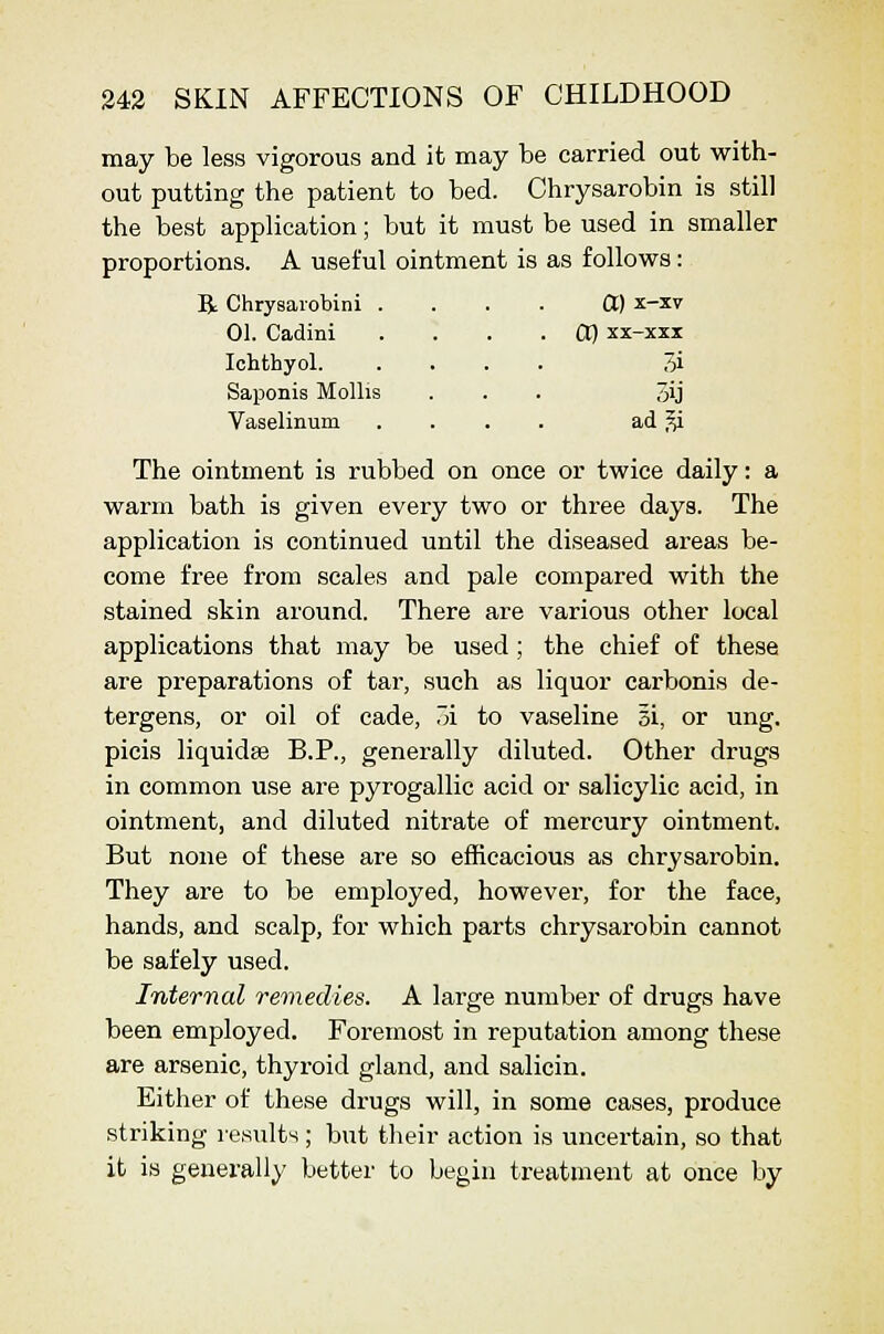 may be less vigorous and it may be carried out with- out putting the patient to bed. Chrysarobin is still the best application; but it must be used in smaller proportions. A useful ointment is as follows: B; Chrysaiobini . 01. Cadini lohthyol. Saponis Mollis Vaselinum 00 x-xv CI) xx-xxx 7>i ad ^i The ointment is rubbed on once or twice daily: a warm bath is given every two or three days. The application is continued until the diseased areas be- come free from scales and pale compared with the stained skin around. There are various other local applications that may be used; the chief of these are preparations of tar, such as liquor carbonis de- tergens, or oil of cade, TA to vaseline 5i, or ung. picis liquidse B.P., generally diluted. Other drugs in common use are pyrogallic acid or salicylic acid, in ointment, and diluted nitrate of mercury ointment. But none of these are so efficacious as chrysarobin. They are to be employed, however, for the face, hands, and scalp, for which parts chrysarobin cannot be safely used. Internal remedies. A large number of drugs have been employed. Foremost in reputation among these are arsenic, thyroid gland, and salicin. Either of these drugs will, in some cases, produce striking results; but their action is uncertain, so that it is generally better to begin treatment at once by