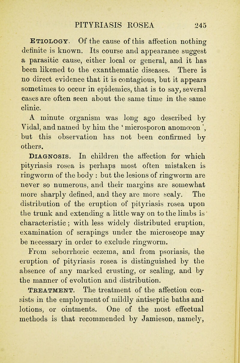 Etiology. Of the cause of this affection nothing definite is known. Its course and appearance suggest a parasitic cause, either local or general, and it has been likened to the exanthematic diseases. There is no direct evidence that it is contagious, but it appears sometimes to occur in epidemics, that is to say, several cases are often seen about the same time in the same clinic. A minute organism was long ago described by Vidal, and named by him the ' microsporon anomceon ', but this observation has not been confirmed by others. Diagnosis. In children the affection for which pityriasis rosea is perhaps most often mistaken is ringworm of the body : but the lesions of ringw^orm are never so numerous, and their margins are somewhat more sharply defined, and they are more scaly. The distribution of the eruption of pityriasis rosea upon the trunk and extending a little way on to the limbs is' characteristic; with less widely distributed eruption, examination of scrapings under the microscope may be necessary in order to exclude ringworm. From seborrhoeic eczema, and from psoriasis, the eruption of pityriasis rosea is distinguished by the absence of any marked crusting, or scaling, and by the manner of evolution and distribution. Teeatment. The treatment of the afiection con- sists in the employment of mildly antiseptic baths and lotions, or ointments. One of the most effectual methods is that recommended by Jamieson, namely,