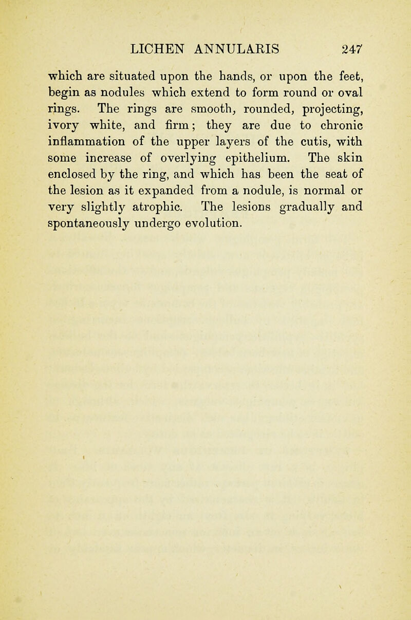 which are situated upon the hands, or upon the feet, begin as nodules which extend to form round or oval rings. The rings are smooth^ rounded, projecting, ivory white, and firm; they are due to chronic inflammation of the upper layers of the cutis, with some increase of overlying epithelium. The skin enclosed by the ring, and which has been the seat of the lesion as it expanded from a nodule, is normal or very slightly atrophic. The lesions gradually and spontaneously undergo evolution.