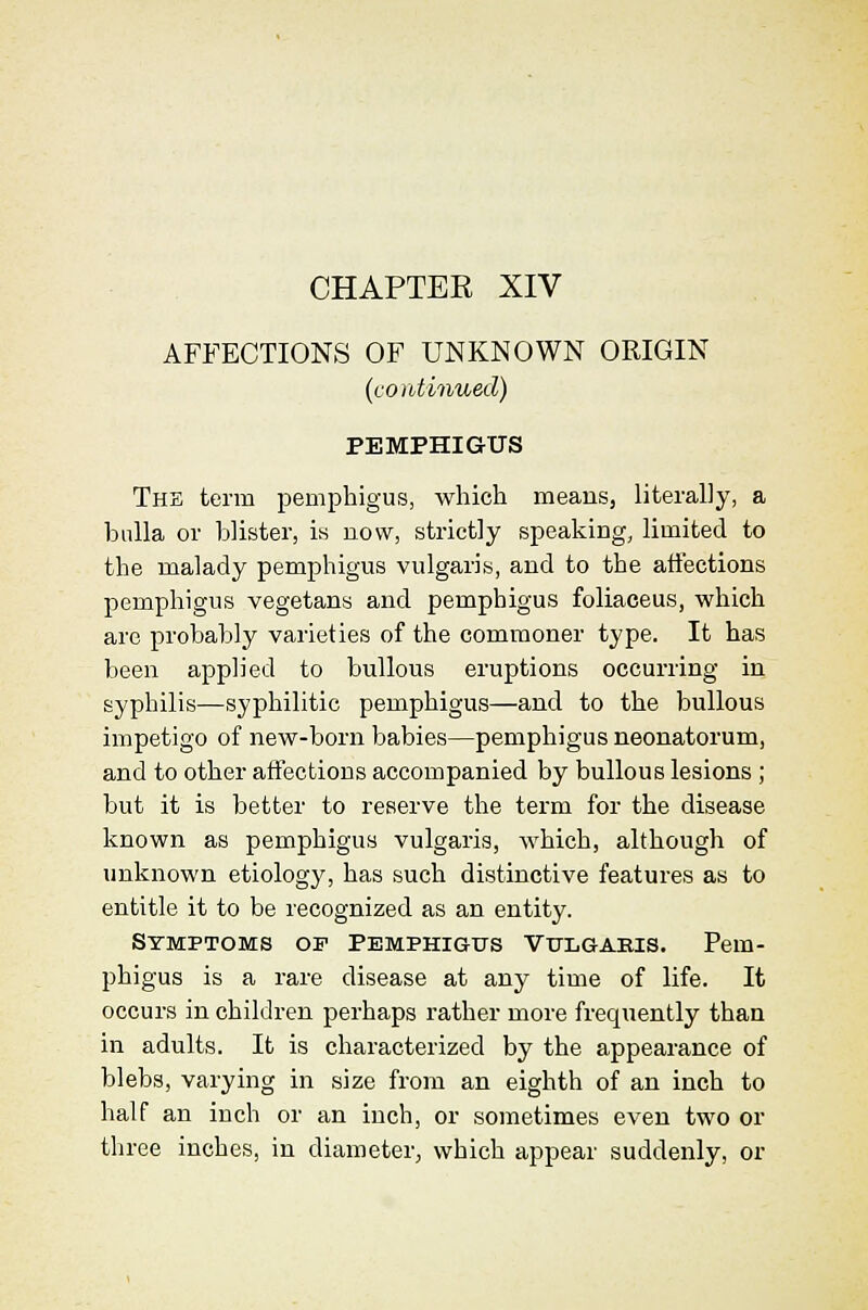 CHAPTER XIV AFFECTIONS OF UNKNOWN ORIGIN (continued) PEMPHIGUS The term pemphigus, which meaus, literally, a bulla or blister, is now, strictly speaking, limited to the malady pemphigus vulgaris, and to the atfections pemphigus vegetans and pemphigus foliaceus, which are probably varieties of the commoner type. It has been applied to bullous eruptions occurring in syphilis—syphilitic pemphigus—and to the bullous impetigo of new-born babies—pemphigus neonatorum, and to other affections accompanied by bullous lesions ; but it is better to reserve the term for the disease known as pemphigus vulgaris, which, although of unknown etiology, has such distinctive features as to entitle it to be recognized as an entity. Symptoms of Pemphigus Vtjlgaeis. Pem- phigus is a rare disease at any time of life. It occurs in children perhaps rather more frequently than in adults. It is characterized by the appearance of blebs, varying in size from an eighth of an inch to half an inch or an inch, or sometimes even two or three inches, in diameter^ which appear suddenly, or